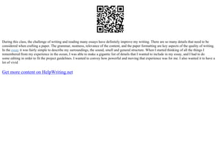 During this class, the challenge of writing and reading many essays have definitely improve my writing. There are so many details that need to be
considered when crafting a paper. The grammar, neatness, relevance of the content, and the paper formatting are key aspects of the quality of writing.
In the essay it was fairly simple to describe my surroundings, the sound, smell and general structure. When I started thinking of all the things I
remembered from my experience in the ocean, I was able to make a gigantic list of details that I wanted to include in my essay, and I had to do
some editing in order to fit the project guidelines. I wanted to convey how powerful and moving that experience was for me. I also wanted it to have a
lot of vivid
Get more content on HelpWriting.net
 