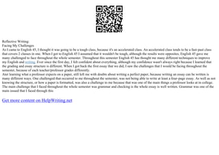 Reflective Writing:
Facing My Challenges
As I came to English 45, I thought it was going to be a tough class, because it's an accelerated class. An accelerated class tends to be a fast–past class
that covers 2 classes in one. When I got to English 45 I assumed that it wouldn't be tough, although the results were opposites, English 45 gave me
many challenged to face throughout the whole semester. Throughout this semester English 45 has thought me many different techniques to improve
my English and writing. Ever since the first day, I felt confident about everything, although my confidence wasn't always right because I learned that
the grading and essay structure is different. When I got back the first essay that we did, I saw the challenges that I would be facing throughout the
semester, because of each teacher/professor grades differently.
Ater learning what a professor expects on a paper, still left me with doubts about writing a perfect paper, because writing an essay can be written is
many different ways. One challenged that occurred to me throughout the semester, was not being able to write at least a four–page essay. As well as not
knowing the structure, or how a paper is formatted, was also a challenge to me because that was one of the main things a professor looks at in college.
The main challenge that I faced throughout the whole semester was grammar and checking is the whole essay is well written. Grammar was one of the
main issued that I faced through this
Get more content on HelpWriting.net
 
