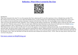 Reflection : What I Have Learned In The Class
Introduction
What I have learned in this class? It is my first question that I have asked myself. It is my first experience to have a blended class just like FYS
001 at West Coast University. I have never taken the blended course, so I have learned a few interested things with the blended class. First at all, I
have a chance to meet my professor and my classmates in person on the first day of the class. It is an advantage to know whom I am talking to
when I go to the class discussion board. Therefore, I have a feeling just like taking on ground class. The different option is that the class only meets
twice per term. I like the course over all. There are many topics which have been discussed on class discussion board and a lot of related learning
reading assignments. Here, I will briefly go over a few new materials which I have learned so far from the course.
What topics in this course do affect you the most? To answer the question, I am interested in making decision topic. As an individual has to make
decisions daily, the person needs to make a better decision among different options. Making decision can be done by followed some factors and basic
process. First, the individual must identify the problem to analyze the cause. Next, the person needs to search for the reliable information and looks for
the alternative ways. Then, the individual will make the decision and evaluation the outcome (Fred C, 2010). There are many factors which have been
involved in the process.
Get more content on HelpWriting.net
 