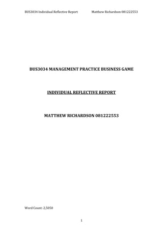 BUS3034 Individual Reflective Report Matthew Richardson 081222553
1
BUS3034 MANAGEMENT PRACTICE BUSINESS GAME
INDIVIDUAL REFLECTIVE REPORT
MATTHEW RICHARDSON 081222553
Word Count: 2,5050
 