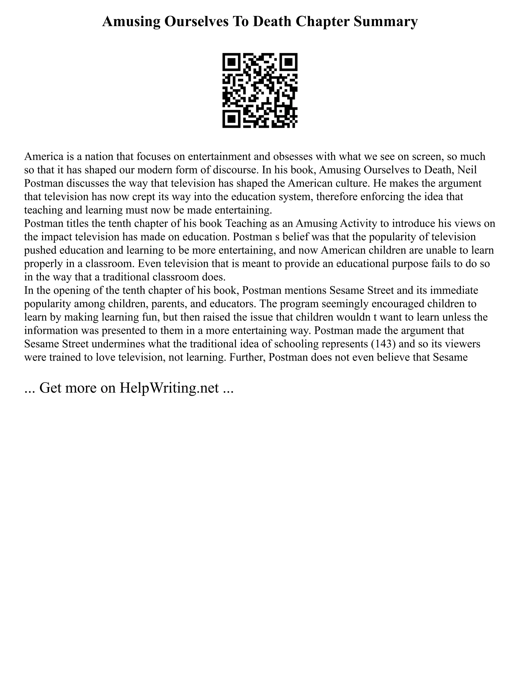Amusing Ourselves To Death Chapter Summary
America is a nation that focuses on entertainment and obsesses with what we see on screen, so much
so that it has shaped our modern form of discourse. In his book, Amusing Ourselves to Death, Neil
Postman discusses the way that television has shaped the American culture. He makes the argument
that television has now crept its way into the education system, therefore enforcing the idea that
teaching and learning must now be made entertaining.
Postman titles the tenth chapter of his book Teaching as an Amusing Activity to introduce his views on
the impact television has made on education. Postman s belief was that the popularity of television
pushed education and learning to be more entertaining, and now American children are unable to learn
properly in a classroom. Even television that is meant to provide an educational purpose fails to do so
in the way that a traditional classroom does.
In the opening of the tenth chapter of his book, Postman mentions Sesame Street and its immediate
popularity among children, parents, and educators. The program seemingly encouraged children to
learn by making learning fun, but then raised the issue that children wouldn t want to learn unless the
information was presented to them in a more entertaining way. Postman made the argument that
Sesame Street undermines what the traditional idea of schooling represents (143) and so its viewers
were trained to love television, not learning. Further, Postman does not even believe that Sesame
... Get more on HelpWriting.net ...
 