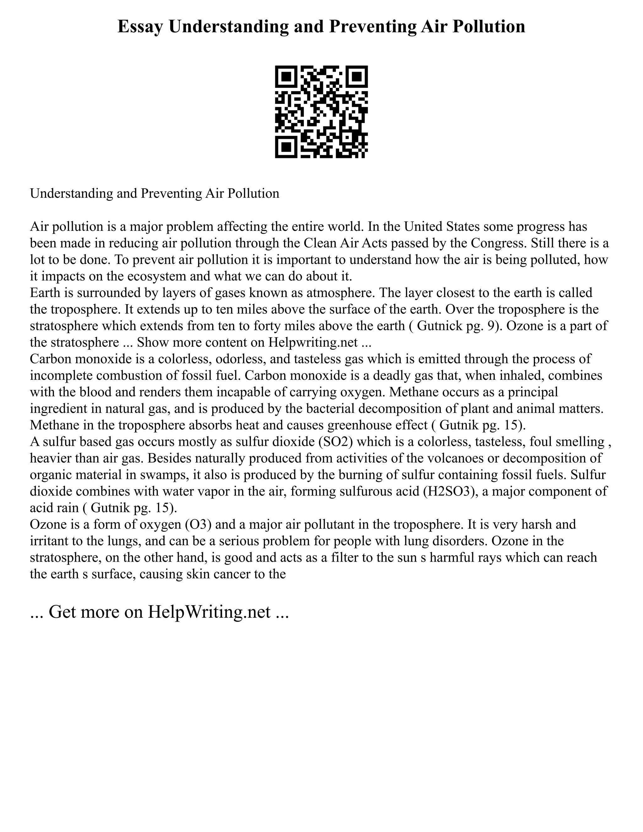 Essay Understanding and Preventing Air Pollution
Understanding and Preventing Air Pollution
Air pollution is a major problem affecting the entire world. In the United States some progress has
been made in reducing air pollution through the Clean Air Acts passed by the Congress. Still there is a
lot to be done. To prevent air pollution it is important to understand how the air is being polluted, how
it impacts on the ecosystem and what we can do about it.
Earth is surrounded by layers of gases known as atmosphere. The layer closest to the earth is called
the troposphere. It extends up to ten miles above the surface of the earth. Over the troposphere is the
stratosphere which extends from ten to forty miles above the earth ( Gutnick pg. 9). Ozone is a part of
the stratosphere ... Show more content on Helpwriting.net ...
Carbon monoxide is a colorless, odorless, and tasteless gas which is emitted through the process of
incomplete combustion of fossil fuel. Carbon monoxide is a deadly gas that, when inhaled, combines
with the blood and renders them incapable of carrying oxygen. Methane occurs as a principal
ingredient in natural gas, and is produced by the bacterial decomposition of plant and animal matters.
Methane in the troposphere absorbs heat and causes greenhouse effect ( Gutnik pg. 15).
A sulfur based gas occurs mostly as sulfur dioxide (SO2) which is a colorless, tasteless, foul smelling ,
heavier than air gas. Besides naturally produced from activities of the volcanoes or decomposition of
organic material in swamps, it also is produced by the burning of sulfur containing fossil fuels. Sulfur
dioxide combines with water vapor in the air, forming sulfurous acid (H2SO3), a major component of
acid rain ( Gutnik pg. 15).
Ozone is a form of oxygen (O3) and a major air pollutant in the troposphere. It is very harsh and
irritant to the lungs, and can be a serious problem for people with lung disorders. Ozone in the
stratosphere, on the other hand, is good and acts as a filter to the sun s harmful rays which can reach
the earth s surface, causing skin cancer to the
... Get more on HelpWriting.net ...
 