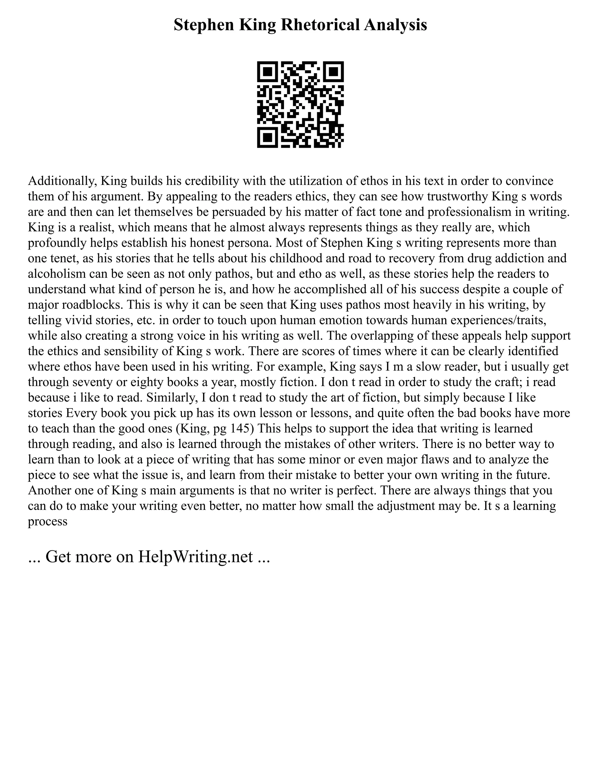 Stephen King Rhetorical Analysis
Additionally, King builds his credibility with the utilization of ethos in his text in order to convince
them of his argument. By appealing to the readers ethics, they can see how trustworthy King s words
are and then can let themselves be persuaded by his matter of fact tone and professionalism in writing.
King is a realist, which means that he almost always represents things as they really are, which
profoundly helps establish his honest persona. Most of Stephen King s writing represents more than
one tenet, as his stories that he tells about his childhood and road to recovery from drug addiction and
alcoholism can be seen as not only pathos, but and etho as well, as these stories help the readers to
understand what kind of person he is, and how he accomplished all of his success despite a couple of
major roadblocks. This is why it can be seen that King uses pathos most heavily in his writing, by
telling vivid stories, etc. in order to touch upon human emotion towards human experiences/traits,
while also creating a strong voice in his writing as well. The overlapping of these appeals help support
the ethics and sensibility of King s work. There are scores of times where it can be clearly identified
where ethos have been used in his writing. For example, King says I m a slow reader, but i usually get
through seventy or eighty books a year, mostly fiction. I don t read in order to study the craft; i read
because i like to read. Similarly, I don t read to study the art of fiction, but simply because I like
stories Every book you pick up has its own lesson or lessons, and quite often the bad books have more
to teach than the good ones (King, pg 145) This helps to support the idea that writing is learned
through reading, and also is learned through the mistakes of other writers. There is no better way to
learn than to look at a piece of writing that has some minor or even major flaws and to analyze the
piece to see what the issue is, and learn from their mistake to better your own writing in the future.
Another one of King s main arguments is that no writer is perfect. There are always things that you
can do to make your writing even better, no matter how small the adjustment may be. It s a learning
process
... Get more on HelpWriting.net ...
 