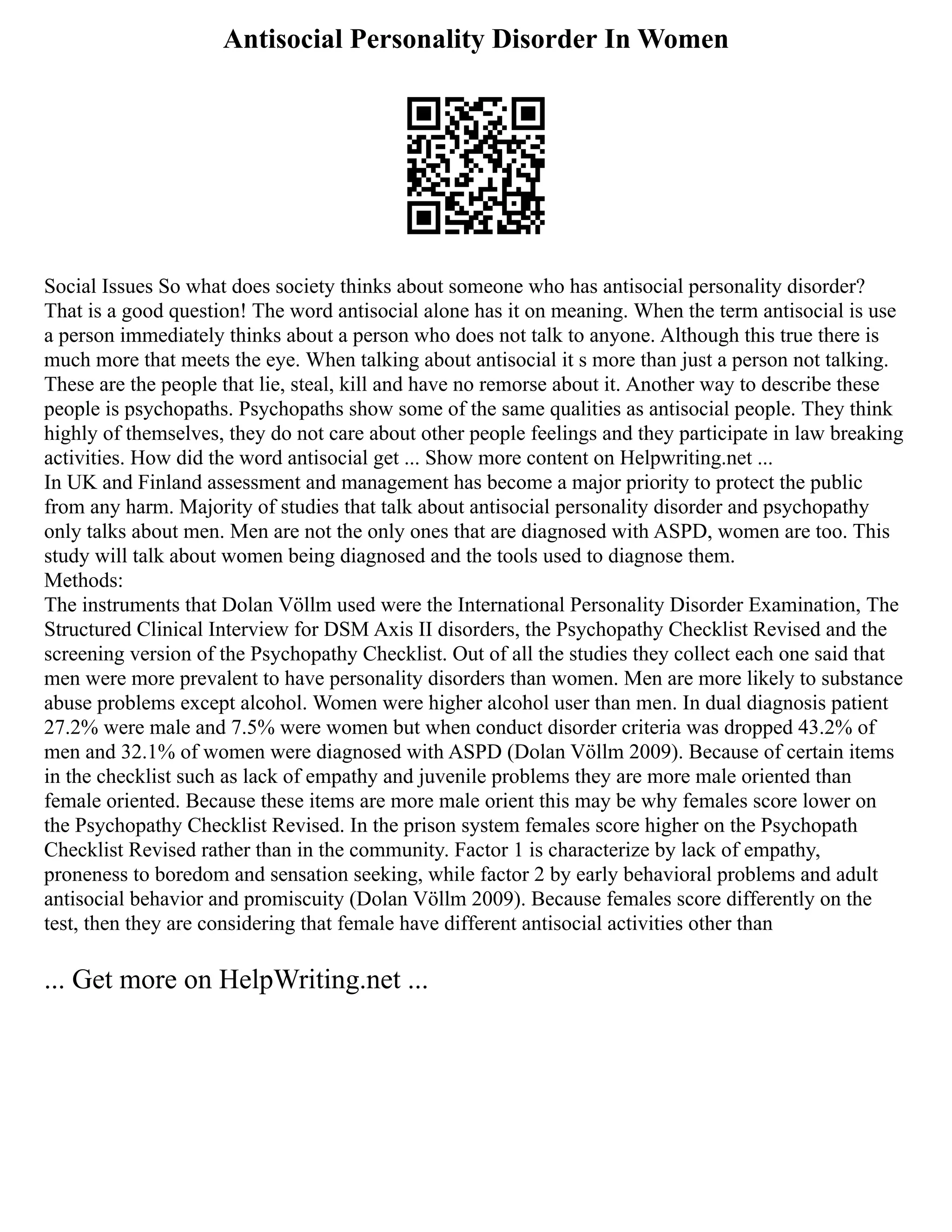 Antisocial Personality Disorder In Women
Social Issues So what does society thinks about someone who has antisocial personality disorder?
That is a good question! The word antisocial alone has it on meaning. When the term antisocial is use
a person immediately thinks about a person who does not talk to anyone. Although this true there is
much more that meets the eye. When talking about antisocial it s more than just a person not talking.
These are the people that lie, steal, kill and have no remorse about it. Another way to describe these
people is psychopaths. Psychopaths show some of the same qualities as antisocial people. They think
highly of themselves, they do not care about other people feelings and they participate in law breaking
activities. How did the word antisocial get ... Show more content on Helpwriting.net ...
In UK and Finland assessment and management has become a major priority to protect the public
from any harm. Majority of studies that talk about antisocial personality disorder and psychopathy
only talks about men. Men are not the only ones that are diagnosed with ASPD, women are too. This
study will talk about women being diagnosed and the tools used to diagnose them.
Methods:
The instruments that Dolan Völlm used were the International Personality Disorder Examination, The
Structured Clinical Interview for DSM Axis II disorders, the Psychopathy Checklist Revised and the
screening version of the Psychopathy Checklist. Out of all the studies they collect each one said that
men were more prevalent to have personality disorders than women. Men are more likely to substance
abuse problems except alcohol. Women were higher alcohol user than men. In dual diagnosis patient
27.2% were male and 7.5% were women but when conduct disorder criteria was dropped 43.2% of
men and 32.1% of women were diagnosed with ASPD (Dolan Völlm 2009). Because of certain items
in the checklist such as lack of empathy and juvenile problems they are more male oriented than
female oriented. Because these items are more male orient this may be why females score lower on
the Psychopathy Checklist Revised. In the prison system females score higher on the Psychopath
Checklist Revised rather than in the community. Factor 1 is characterize by lack of empathy,
proneness to boredom and sensation seeking, while factor 2 by early behavioral problems and adult
antisocial behavior and promiscuity (Dolan Völlm 2009). Because females score differently on the
test, then they are considering that female have different antisocial activities other than
... Get more on HelpWriting.net ...
 