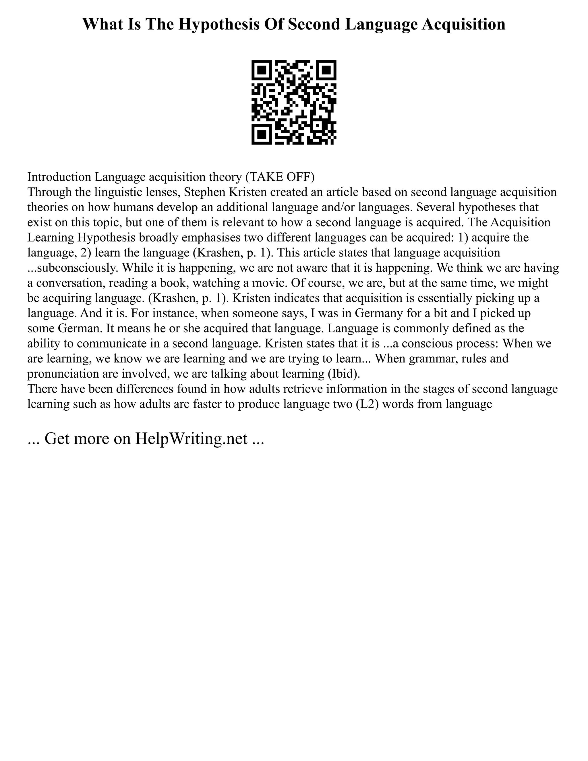 What Is The Hypothesis Of Second Language Acquisition
Introduction Language acquisition theory (TAKE OFF)
Through the linguistic lenses, Stephen Kristen created an article based on second language acquisition
theories on how humans develop an additional language and/or languages. Several hypotheses that
exist on this topic, but one of them is relevant to how a second language is acquired. The Acquisition
Learning Hypothesis broadly emphasises two different languages can be acquired: 1) acquire the
language, 2) learn the language (Krashen, p. 1). This article states that language acquisition
...subconsciously. While it is happening, we are not aware that it is happening. We think we are having
a conversation, reading a book, watching a movie. Of course, we are, but at the same time, we might
be acquiring language. (Krashen, p. 1). Kristen indicates that acquisition is essentially picking up a
language. And it is. For instance, when someone says, I was in Germany for a bit and I picked up
some German. It means he or she acquired that language. Language is commonly defined as the
ability to communicate in a second language. Kristen states that it is ...a conscious process: When we
are learning, we know we are learning and we are trying to learn... When grammar, rules and
pronunciation are involved, we are talking about learning (Ibid).
There have been differences found in how adults retrieve information in the stages of second language
learning such as how adults are faster to produce language two (L2) words from language
... Get more on HelpWriting.net ...
 