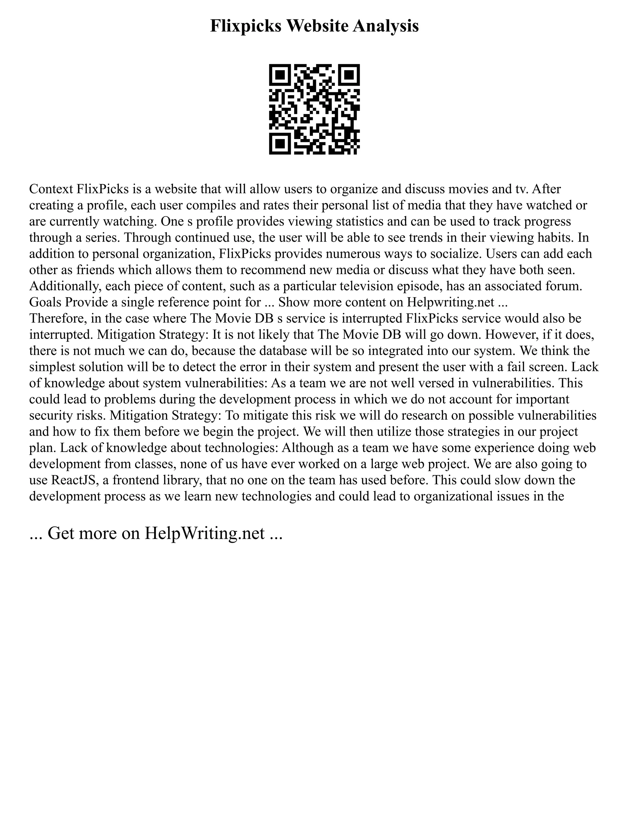 Flixpicks Website Analysis
Context FlixPicks is a website that will allow users to organize and discuss movies and tv. After
creating a profile, each user compiles and rates their personal list of media that they have watched or
are currently watching. One s profile provides viewing statistics and can be used to track progress
through a series. Through continued use, the user will be able to see trends in their viewing habits. In
addition to personal organization, FlixPicks provides numerous ways to socialize. Users can add each
other as friends which allows them to recommend new media or discuss what they have both seen.
Additionally, each piece of content, such as a particular television episode, has an associated forum.
Goals Provide a single reference point for ... Show more content on Helpwriting.net ...
Therefore, in the case where The Movie DB s service is interrupted FlixPicks service would also be
interrupted. Mitigation Strategy: It is not likely that The Movie DB will go down. However, if it does,
there is not much we can do, because the database will be so integrated into our system. We think the
simplest solution will be to detect the error in their system and present the user with a fail screen. Lack
of knowledge about system vulnerabilities: As a team we are not well versed in vulnerabilities. This
could lead to problems during the development process in which we do not account for important
security risks. Mitigation Strategy: To mitigate this risk we will do research on possible vulnerabilities
and how to fix them before we begin the project. We will then utilize those strategies in our project
plan. Lack of knowledge about technologies: Although as a team we have some experience doing web
development from classes, none of us have ever worked on a large web project. We are also going to
use ReactJS, a frontend library, that no one on the team has used before. This could slow down the
development process as we learn new technologies and could lead to organizational issues in the
... Get more on HelpWriting.net ...
 