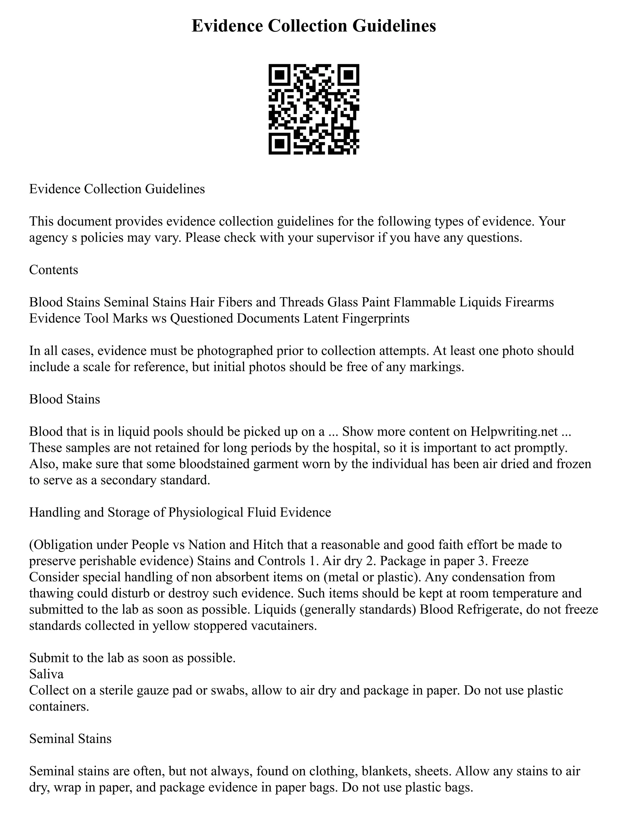Evidence Collection Guidelines
Evidence Collection Guidelines
This document provides evidence collection guidelines for the following types of evidence. Your
agency s policies may vary. Please check with your supervisor if you have any questions.
Contents
Blood Stains Seminal Stains Hair Fibers and Threads Glass Paint Flammable Liquids Firearms
Evidence Tool Marks ws Questioned Documents Latent Fingerprints
In all cases, evidence must be photographed prior to collection attempts. At least one photo should
include a scale for reference, but initial photos should be free of any markings.
Blood Stains
Blood that is in liquid pools should be picked up on a ... Show more content on Helpwriting.net ...
These samples are not retained for long periods by the hospital, so it is important to act promptly.
Also, make sure that some bloodstained garment worn by the individual has been air dried and frozen
to serve as a secondary standard.
Handling and Storage of Physiological Fluid Evidence
(Obligation under People vs Nation and Hitch that a reasonable and good faith effort be made to
preserve perishable evidence) Stains and Controls 1. Air dry 2. Package in paper 3. Freeze
Consider special handling of non absorbent items on (metal or plastic). Any condensation from
thawing could disturb or destroy such evidence. Such items should be kept at room temperature and
submitted to the lab as soon as possible. Liquids (generally standards) Blood Refrigerate, do not freeze
standards collected in yellow stoppered vacutainers.
Submit to the lab as soon as possible.
Saliva
Collect on a sterile gauze pad or swabs, allow to air dry and package in paper. Do not use plastic
containers.
Seminal Stains
Seminal stains are often, but not always, found on clothing, blankets, sheets. Allow any stains to air
dry, wrap in paper, and package evidence in paper bags. Do not use plastic bags.
 