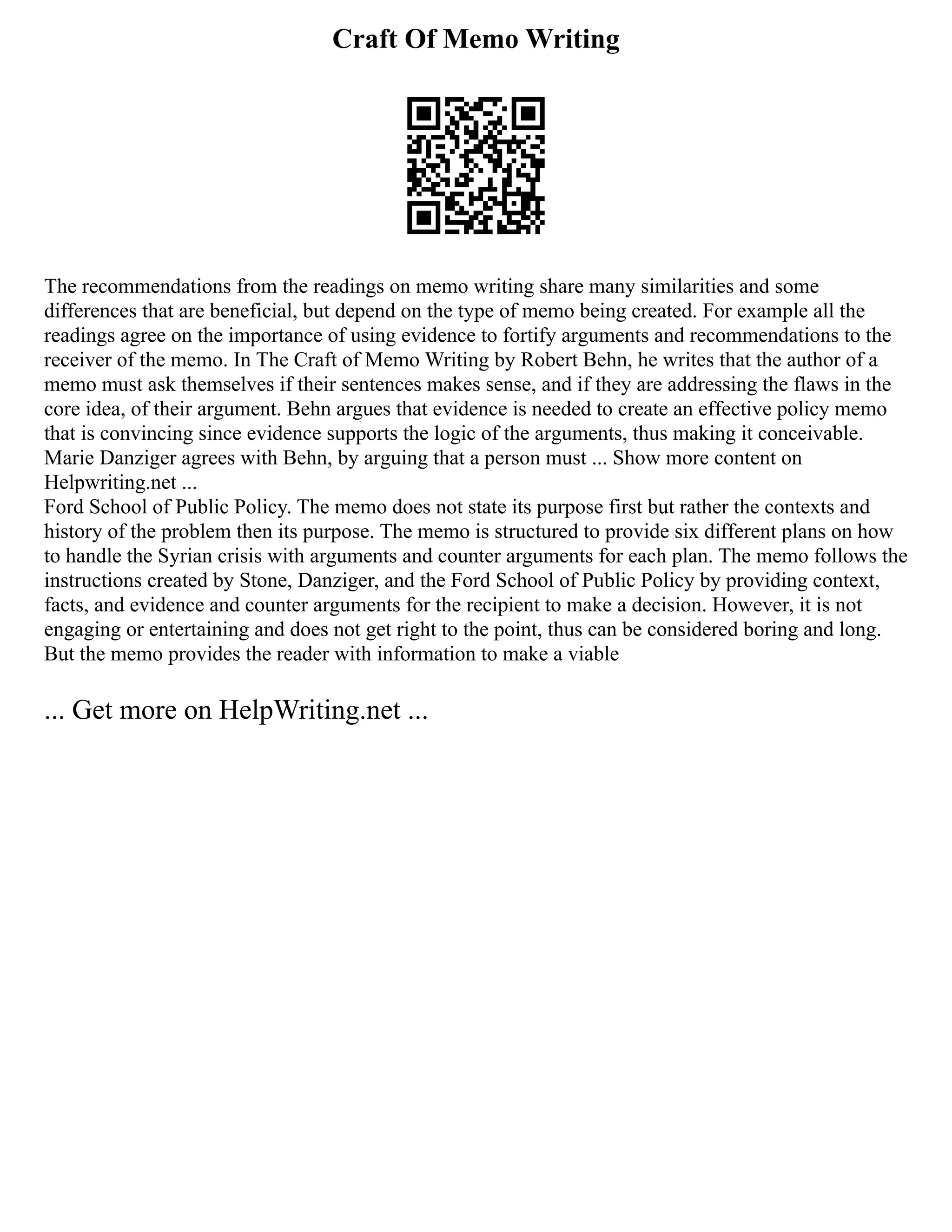 Craft Of Memo Writing
The recommendations from the readings on memo writing share many similarities and some
differences that are beneficial, but depend on the type of memo being created. For example all the
readings agree on the importance of using evidence to fortify arguments and recommendations to the
receiver of the memo. In The Craft of Memo Writing by Robert Behn, he writes that the author of a
memo must ask themselves if their sentences makes sense, and if they are addressing the flaws in the
core idea, of their argument. Behn argues that evidence is needed to create an effective policy memo
that is convincing since evidence supports the logic of the arguments, thus making it conceivable.
Marie Danziger agrees with Behn, by arguing that a person must ... Show more content on
Helpwriting.net ...
Ford School of Public Policy. The memo does not state its purpose first but rather the contexts and
history of the problem then its purpose. The memo is structured to provide six different plans on how
to handle the Syrian crisis with arguments and counter arguments for each plan. The memo follows the
instructions created by Stone, Danziger, and the Ford School of Public Policy by providing context,
facts, and evidence and counter arguments for the recipient to make a decision. However, it is not
engaging or entertaining and does not get right to the point, thus can be considered boring and long.
But the memo provides the reader with information to make a viable
... Get more on HelpWriting.net ...
 