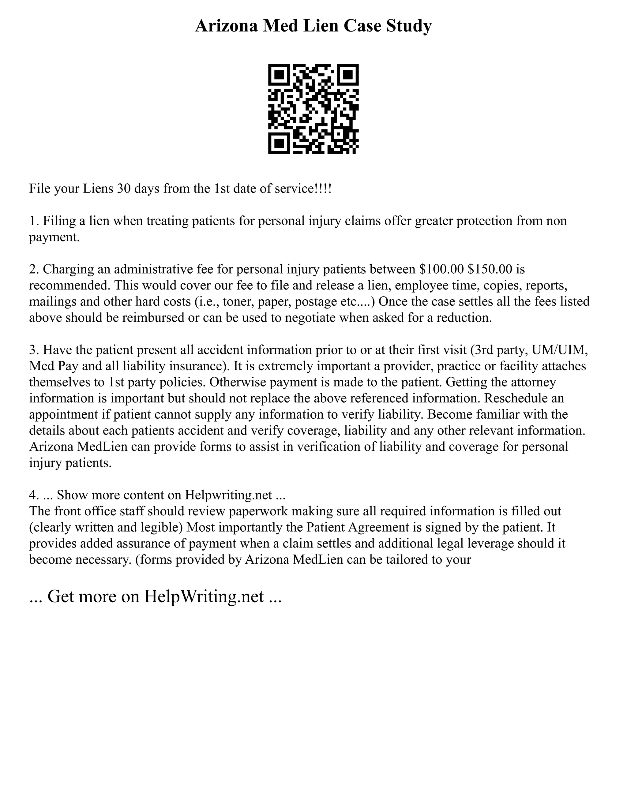 Arizona Med Lien Case Study
File your Liens 30 days from the 1st date of service!!!!
1. Filing a lien when treating patients for personal injury claims offer greater protection from non
payment.
2. Charging an administrative fee for personal injury patients between $100.00 $150.00 is
recommended. This would cover our fee to file and release a lien, employee time, copies, reports,
mailings and other hard costs (i.e., toner, paper, postage etc....) Once the case settles all the fees listed
above should be reimbursed or can be used to negotiate when asked for a reduction.
3. Have the patient present all accident information prior to or at their first visit (3rd party, UM/UIM,
Med Pay and all liability insurance). It is extremely important a provider, practice or facility attaches
themselves to 1st party policies. Otherwise payment is made to the patient. Getting the attorney
information is important but should not replace the above referenced information. Reschedule an
appointment if patient cannot supply any information to verify liability. Become familiar with the
details about each patients accident and verify coverage, liability and any other relevant information.
Arizona MedLien can provide forms to assist in verification of liability and coverage for personal
injury patients.
4. ... Show more content on Helpwriting.net ...
The front office staff should review paperwork making sure all required information is filled out
(clearly written and legible) Most importantly the Patient Agreement is signed by the patient. It
provides added assurance of payment when a claim settles and additional legal leverage should it
become necessary. (forms provided by Arizona MedLien can be tailored to your
... Get more on HelpWriting.net ...
 