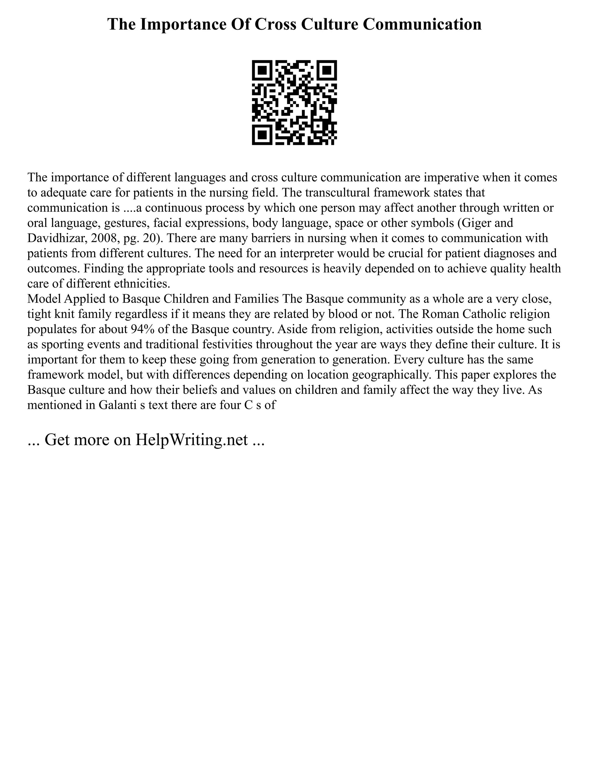 The Importance Of Cross Culture Communication
The importance of different languages and cross culture communication are imperative when it comes
to adequate care for patients in the nursing field. The transcultural framework states that
communication is ....a continuous process by which one person may affect another through written or
oral language, gestures, facial expressions, body language, space or other symbols (Giger and
Davidhizar, 2008, pg. 20). There are many barriers in nursing when it comes to communication with
patients from different cultures. The need for an interpreter would be crucial for patient diagnoses and
outcomes. Finding the appropriate tools and resources is heavily depended on to achieve quality health
care of different ethnicities.
Model Applied to Basque Children and Families The Basque community as a whole are a very close,
tight knit family regardless if it means they are related by blood or not. The Roman Catholic religion
populates for about 94% of the Basque country. Aside from religion, activities outside the home such
as sporting events and traditional festivities throughout the year are ways they define their culture. It is
important for them to keep these going from generation to generation. Every culture has the same
framework model, but with differences depending on location geographically. This paper explores the
Basque culture and how their beliefs and values on children and family affect the way they live. As
mentioned in Galanti s text there are four C s of
... Get more on HelpWriting.net ...
 