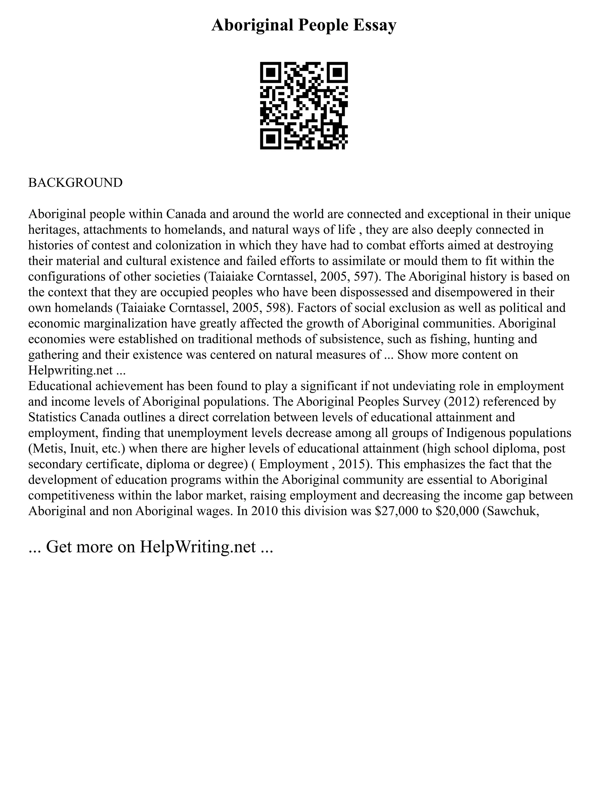Aboriginal People Essay
BACKGROUND
Aboriginal people within Canada and around the world are connected and exceptional in their unique
heritages, attachments to homelands, and natural ways of life , they are also deeply connected in
histories of contest and colonization in which they have had to combat efforts aimed at destroying
their material and cultural existence and failed efforts to assimilate or mould them to fit within the
configurations of other societies (Taiaiake Corntassel, 2005, 597). The Aboriginal history is based on
the context that they are occupied peoples who have been dispossessed and disempowered in their
own homelands (Taiaiake Corntassel, 2005, 598). Factors of social exclusion as well as political and
economic marginalization have greatly affected the growth of Aboriginal communities. Aboriginal
economies were established on traditional methods of subsistence, such as fishing, hunting and
gathering and their existence was centered on natural measures of ... Show more content on
Helpwriting.net ...
Educational achievement has been found to play a significant if not undeviating role in employment
and income levels of Aboriginal populations. The Aboriginal Peoples Survey (2012) referenced by
Statistics Canada outlines a direct correlation between levels of educational attainment and
employment, finding that unemployment levels decrease among all groups of Indigenous populations
(Metis, Inuit, etc.) when there are higher levels of educational attainment (high school diploma, post
secondary certificate, diploma or degree) ( Employment , 2015). This emphasizes the fact that the
development of education programs within the Aboriginal community are essential to Aboriginal
competitiveness within the labor market, raising employment and decreasing the income gap between
Aboriginal and non Aboriginal wages. In 2010 this division was $27,000 to $20,000 (Sawchuk,
... Get more on HelpWriting.net ...
 