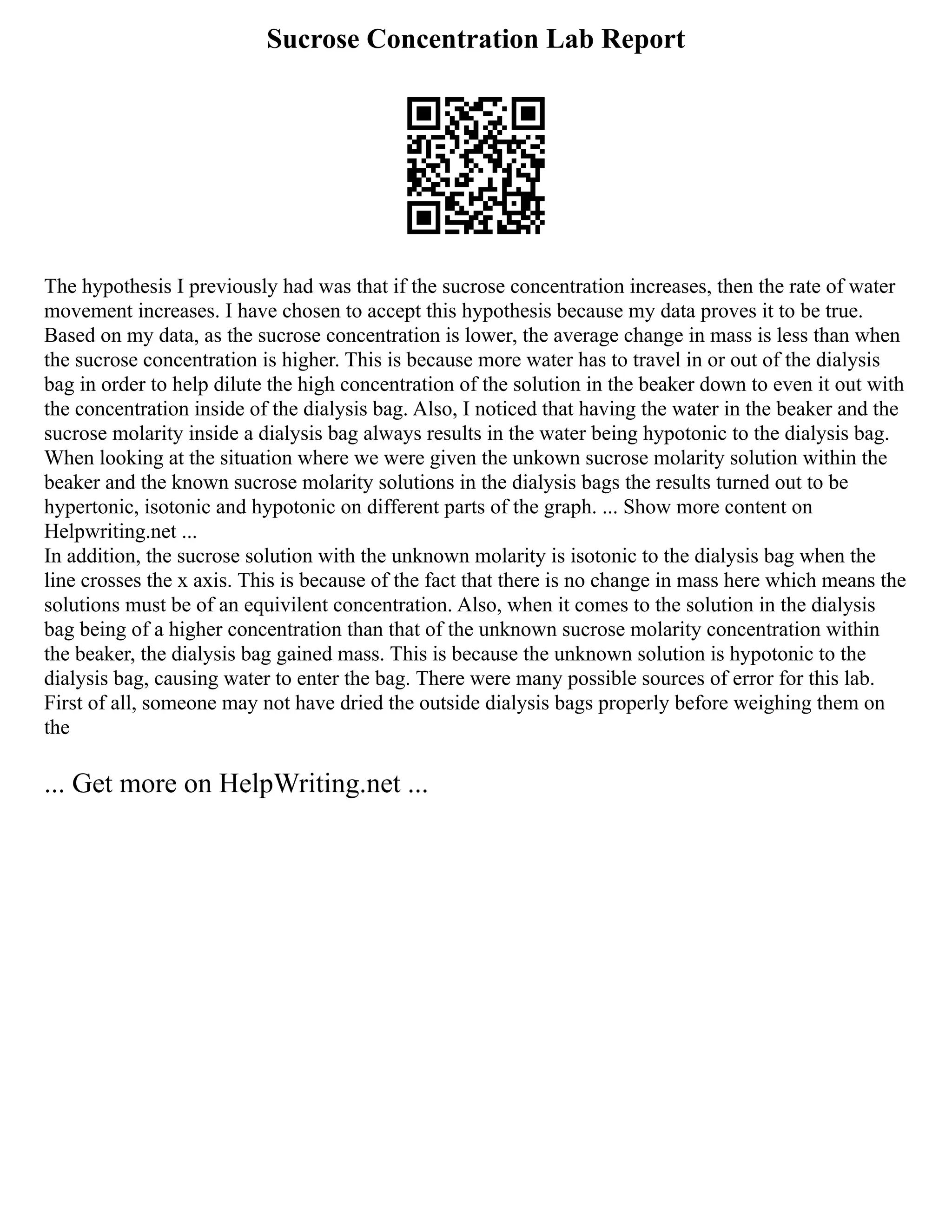 Sucrose Concentration Lab Report
The hypothesis I previously had was that if the sucrose concentration increases, then the rate of water
movement increases. I have chosen to accept this hypothesis because my data proves it to be true.
Based on my data, as the sucrose concentration is lower, the average change in mass is less than when
the sucrose concentration is higher. This is because more water has to travel in or out of the dialysis
bag in order to help dilute the high concentration of the solution in the beaker down to even it out with
the concentration inside of the dialysis bag. Also, I noticed that having the water in the beaker and the
sucrose molarity inside a dialysis bag always results in the water being hypotonic to the dialysis bag.
When looking at the situation where we were given the unkown sucrose molarity solution within the
beaker and the known sucrose molarity solutions in the dialysis bags the results turned out to be
hypertonic, isotonic and hypotonic on different parts of the graph. ... Show more content on
Helpwriting.net ...
In addition, the sucrose solution with the unknown molarity is isotonic to the dialysis bag when the
line crosses the x axis. This is because of the fact that there is no change in mass here which means the
solutions must be of an equivilent concentration. Also, when it comes to the solution in the dialysis
bag being of a higher concentration than that of the unknown sucrose molarity concentration within
the beaker, the dialysis bag gained mass. This is because the unknown solution is hypotonic to the
dialysis bag, causing water to enter the bag. There were many possible sources of error for this lab.
First of all, someone may not have dried the outside dialysis bags properly before weighing them on
the
... Get more on HelpWriting.net ...
 