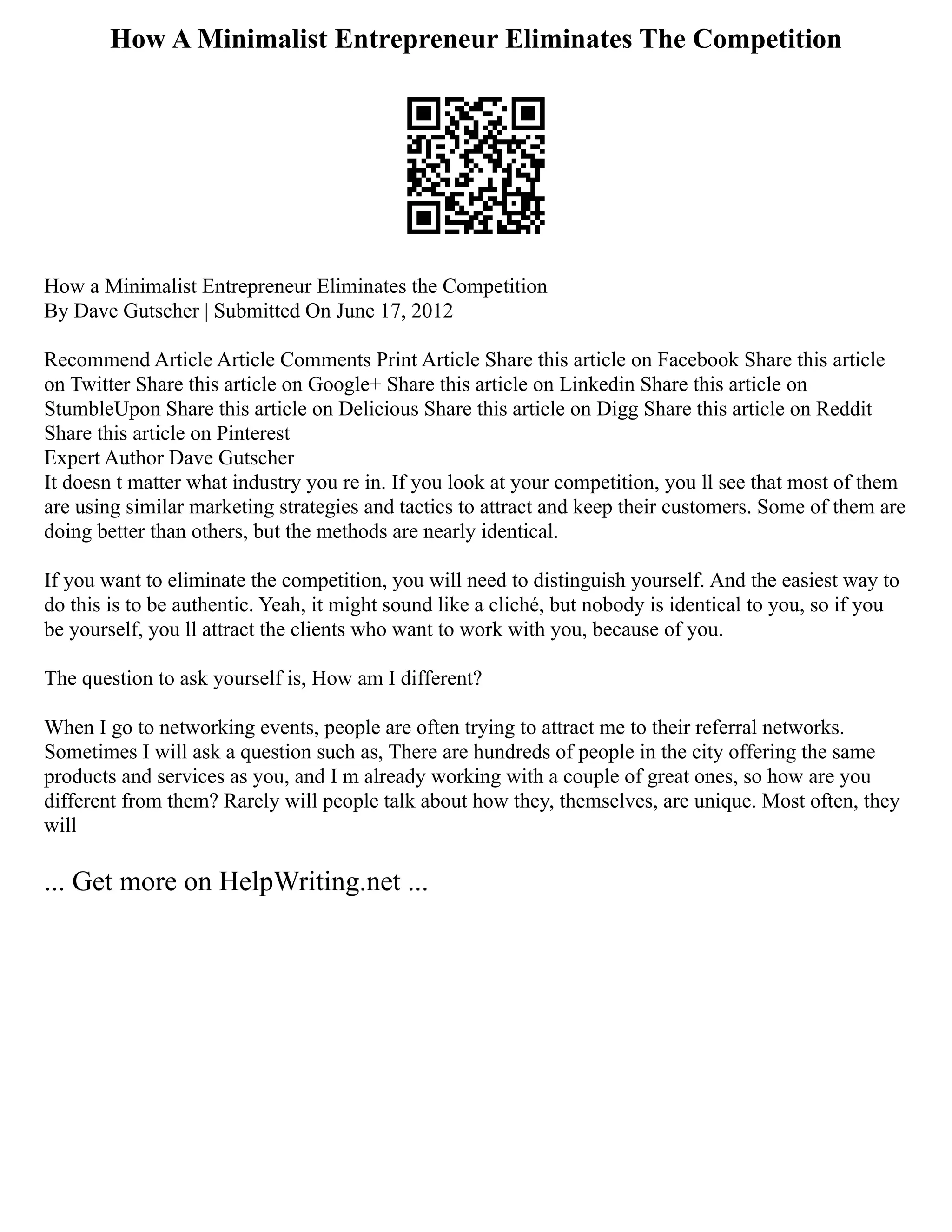 How A Minimalist Entrepreneur Eliminates The Competition
How a Minimalist Entrepreneur Eliminates the Competition
By Dave Gutscher | Submitted On June 17, 2012
Recommend Article Article Comments Print Article Share this article on Facebook Share this article
on Twitter Share this article on Google+ Share this article on Linkedin Share this article on
StumbleUpon Share this article on Delicious Share this article on Digg Share this article on Reddit
Share this article on Pinterest
Expert Author Dave Gutscher
It doesn t matter what industry you re in. If you look at your competition, you ll see that most of them
are using similar marketing strategies and tactics to attract and keep their customers. Some of them are
doing better than others, but the methods are nearly identical.
If you want to eliminate the competition, you will need to distinguish yourself. And the easiest way to
do this is to be authentic. Yeah, it might sound like a cliché, but nobody is identical to you, so if you
be yourself, you ll attract the clients who want to work with you, because of you.
The question to ask yourself is, How am I different?
When I go to networking events, people are often trying to attract me to their referral networks.
Sometimes I will ask a question such as, There are hundreds of people in the city offering the same
products and services as you, and I m already working with a couple of great ones, so how are you
different from them? Rarely will people talk about how they, themselves, are unique. Most often, they
will
... Get more on HelpWriting.net ...
 