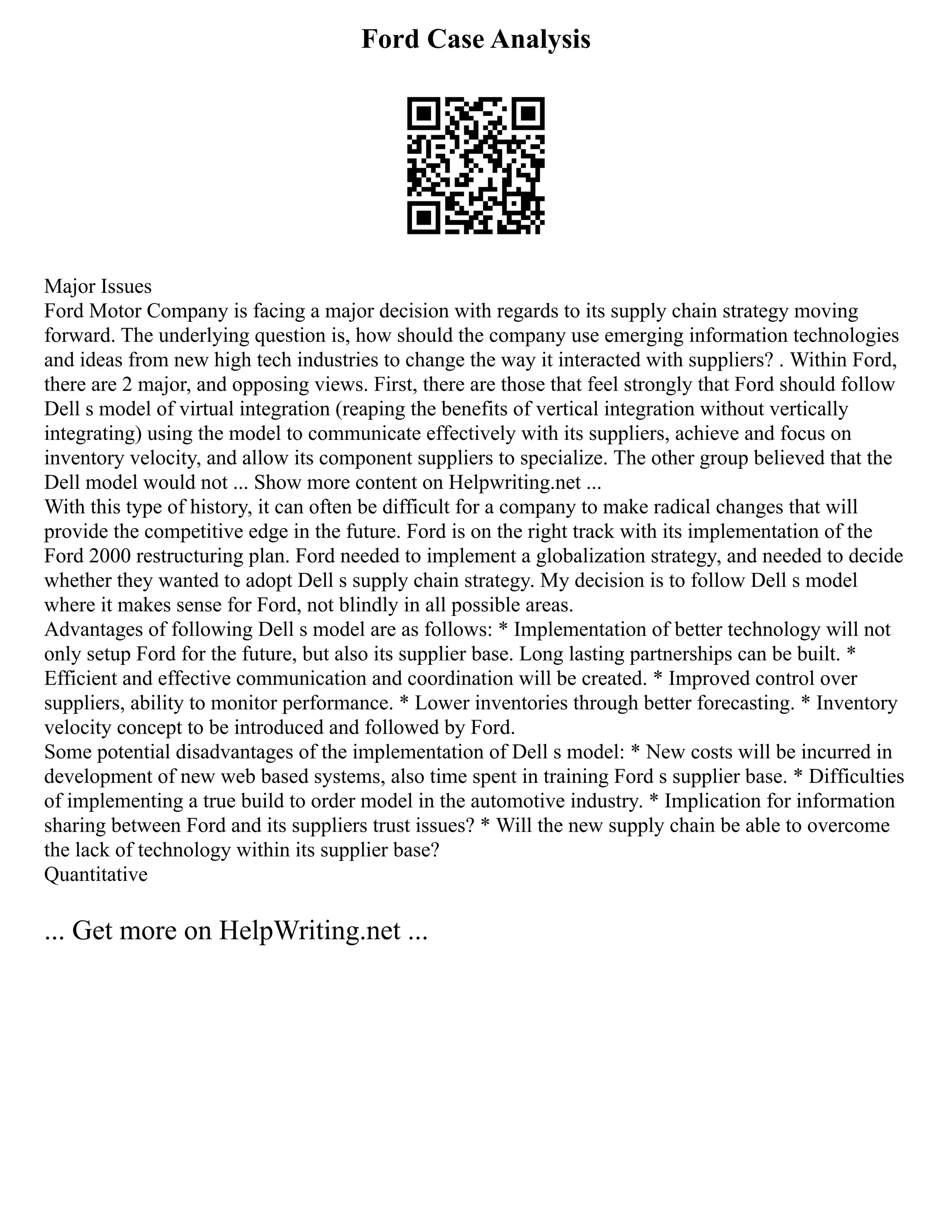 Ford Case Analysis
Major Issues
Ford Motor Company is facing a major decision with regards to its supply chain strategy moving
forward. The underlying question is, how should the company use emerging information technologies
and ideas from new high tech industries to change the way it interacted with suppliers? . Within Ford,
there are 2 major, and opposing views. First, there are those that feel strongly that Ford should follow
Dell s model of virtual integration (reaping the benefits of vertical integration without vertically
integrating) using the model to communicate effectively with its suppliers, achieve and focus on
inventory velocity, and allow its component suppliers to specialize. The other group believed that the
Dell model would not ... Show more content on Helpwriting.net ...
With this type of history, it can often be difficult for a company to make radical changes that will
provide the competitive edge in the future. Ford is on the right track with its implementation of the
Ford 2000 restructuring plan. Ford needed to implement a globalization strategy, and needed to decide
whether they wanted to adopt Dell s supply chain strategy. My decision is to follow Dell s model
where it makes sense for Ford, not blindly in all possible areas.
Advantages of following Dell s model are as follows: * Implementation of better technology will not
only setup Ford for the future, but also its supplier base. Long lasting partnerships can be built. *
Efficient and effective communication and coordination will be created. * Improved control over
suppliers, ability to monitor performance. * Lower inventories through better forecasting. * Inventory
velocity concept to be introduced and followed by Ford.
Some potential disadvantages of the implementation of Dell s model: * New costs will be incurred in
development of new web based systems, also time spent in training Ford s supplier base. * Difficulties
of implementing a true build to order model in the automotive industry. * Implication for information
sharing between Ford and its suppliers trust issues? * Will the new supply chain be able to overcome
the lack of technology within its supplier base?
Quantitative
... Get more on HelpWriting.net ...
 