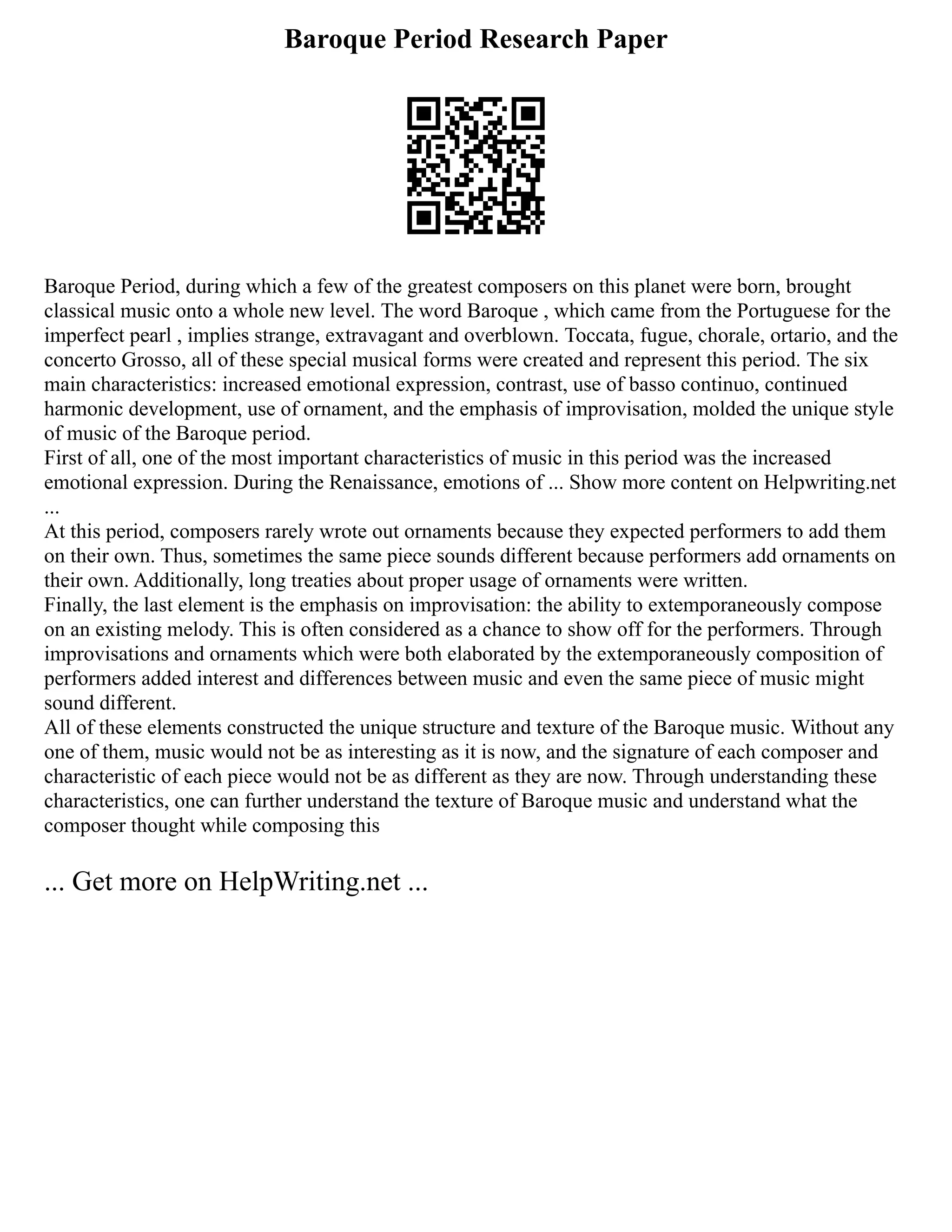 Baroque Period Research Paper
Baroque Period, during which a few of the greatest composers on this planet were born, brought
classical music onto a whole new level. The word Baroque , which came from the Portuguese for the
imperfect pearl , implies strange, extravagant and overblown. Toccata, fugue, chorale, ortario, and the
concerto Grosso, all of these special musical forms were created and represent this period. The six
main characteristics: increased emotional expression, contrast, use of basso continuo, continued
harmonic development, use of ornament, and the emphasis of improvisation, molded the unique style
of music of the Baroque period.
First of all, one of the most important characteristics of music in this period was the increased
emotional expression. During the Renaissance, emotions of ... Show more content on Helpwriting.net
...
At this period, composers rarely wrote out ornaments because they expected performers to add them
on their own. Thus, sometimes the same piece sounds different because performers add ornaments on
their own. Additionally, long treaties about proper usage of ornaments were written.
Finally, the last element is the emphasis on improvisation: the ability to extemporaneously compose
on an existing melody. This is often considered as a chance to show off for the performers. Through
improvisations and ornaments which were both elaborated by the extemporaneously composition of
performers added interest and differences between music and even the same piece of music might
sound different.
All of these elements constructed the unique structure and texture of the Baroque music. Without any
one of them, music would not be as interesting as it is now, and the signature of each composer and
characteristic of each piece would not be as different as they are now. Through understanding these
characteristics, one can further understand the texture of Baroque music and understand what the
composer thought while composing this
... Get more on HelpWriting.net ...
 