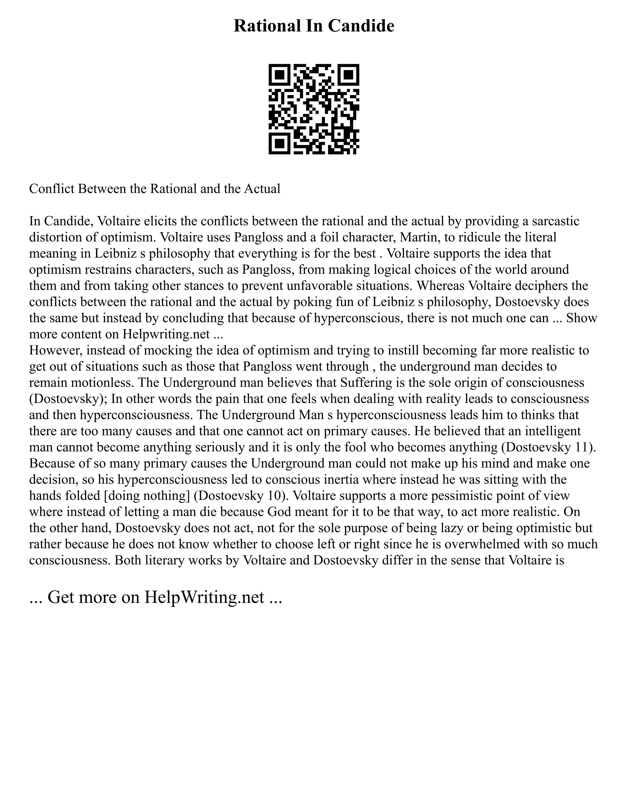 Rational In Candide
Conflict Between the Rational and the Actual
In Candide, Voltaire elicits the conflicts between the rational and the actual by providing a sarcastic
distortion of optimism. Voltaire uses Pangloss and a foil character, Martin, to ridicule the literal
meaning in Leibniz s philosophy that everything is for the best . Voltaire supports the idea that
optimism restrains characters, such as Pangloss, from making logical choices of the world around
them and from taking other stances to prevent unfavorable situations. Whereas Voltaire deciphers the
conflicts between the rational and the actual by poking fun of Leibniz s philosophy, Dostoevsky does
the same but instead by concluding that because of hyperconscious, there is not much one can ... Show
more content on Helpwriting.net ...
However, instead of mocking the idea of optimism and trying to instill becoming far more realistic to
get out of situations such as those that Pangloss went through , the underground man decides to
remain motionless. The Underground man believes that Suffering is the sole origin of consciousness
(Dostoevsky); In other words the pain that one feels when dealing with reality leads to consciousness
and then hyperconsciousness. The Underground Man s hyperconsciousness leads him to thinks that
there are too many causes and that one cannot act on primary causes. He believed that an intelligent
man cannot become anything seriously and it is only the fool who becomes anything (Dostoevsky 11).
Because of so many primary causes the Underground man could not make up his mind and make one
decision, so his hyperconsciousness led to conscious inertia where instead he was sitting with the
hands folded [doing nothing] (Dostoevsky 10). Voltaire supports a more pessimistic point of view
where instead of letting a man die because God meant for it to be that way, to act more realistic. On
the other hand, Dostoevsky does not act, not for the sole purpose of being lazy or being optimistic but
rather because he does not know whether to choose left or right since he is overwhelmed with so much
consciousness. Both literary works by Voltaire and Dostoevsky differ in the sense that Voltaire is
... Get more on HelpWriting.net ...
 