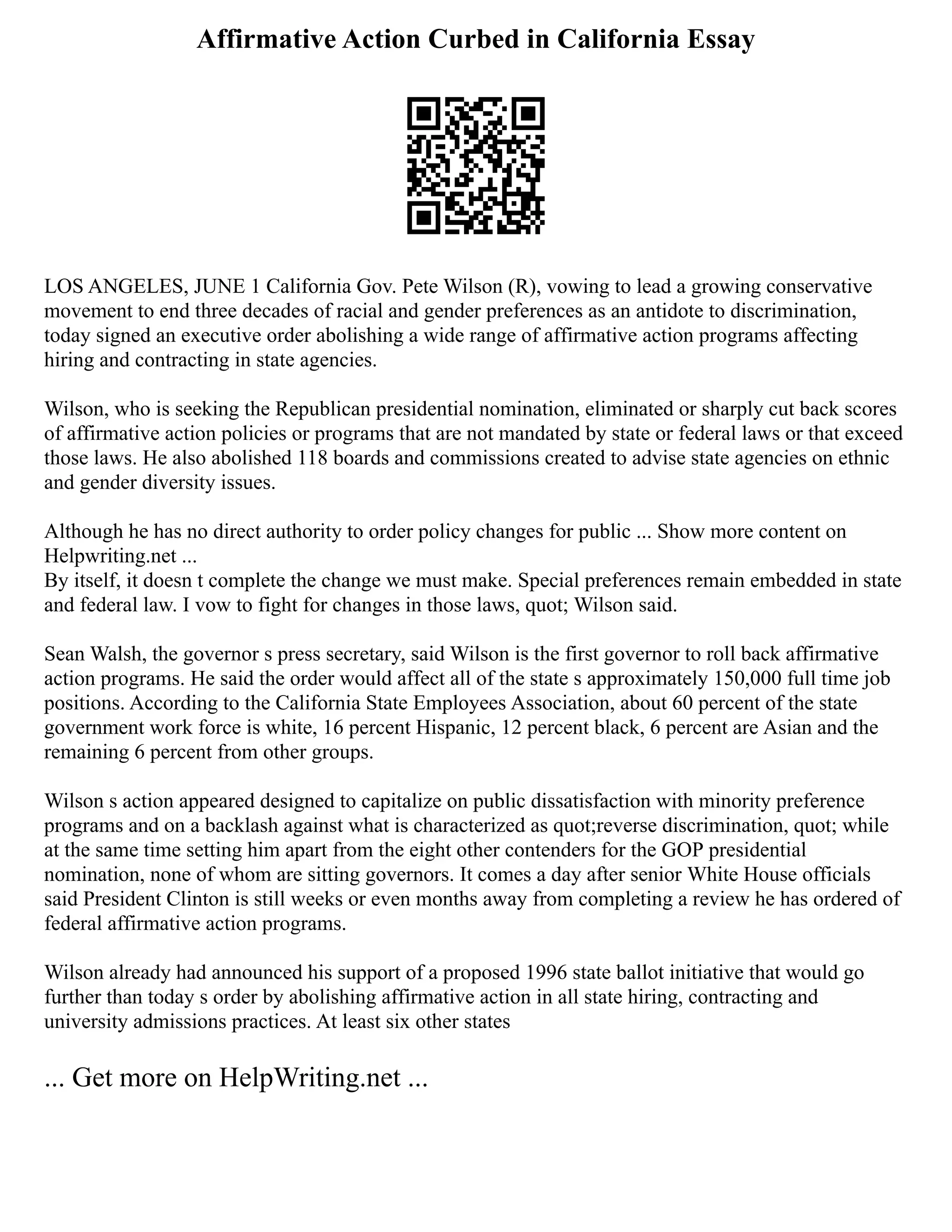 Affirmative Action Curbed in California Essay
LOS ANGELES, JUNE 1 California Gov. Pete Wilson (R), vowing to lead a growing conservative
movement to end three decades of racial and gender preferences as an antidote to discrimination,
today signed an executive order abolishing a wide range of affirmative action programs affecting
hiring and contracting in state agencies.
Wilson, who is seeking the Republican presidential nomination, eliminated or sharply cut back scores
of affirmative action policies or programs that are not mandated by state or federal laws or that exceed
those laws. He also abolished 118 boards and commissions created to advise state agencies on ethnic
and gender diversity issues.
Although he has no direct authority to order policy changes for public ... Show more content on
Helpwriting.net ...
By itself, it doesn t complete the change we must make. Special preferences remain embedded in state
and federal law. I vow to fight for changes in those laws, quot; Wilson said.
Sean Walsh, the governor s press secretary, said Wilson is the first governor to roll back affirmative
action programs. He said the order would affect all of the state s approximately 150,000 full time job
positions. According to the California State Employees Association, about 60 percent of the state
government work force is white, 16 percent Hispanic, 12 percent black, 6 percent are Asian and the
remaining 6 percent from other groups.
Wilson s action appeared designed to capitalize on public dissatisfaction with minority preference
programs and on a backlash against what is characterized as quot;reverse discrimination, quot; while
at the same time setting him apart from the eight other contenders for the GOP presidential
nomination, none of whom are sitting governors. It comes a day after senior White House officials
said President Clinton is still weeks or even months away from completing a review he has ordered of
federal affirmative action programs.
Wilson already had announced his support of a proposed 1996 state ballot initiative that would go
further than today s order by abolishing affirmative action in all state hiring, contracting and
university admissions practices. At least six other states
... Get more on HelpWriting.net ...
 