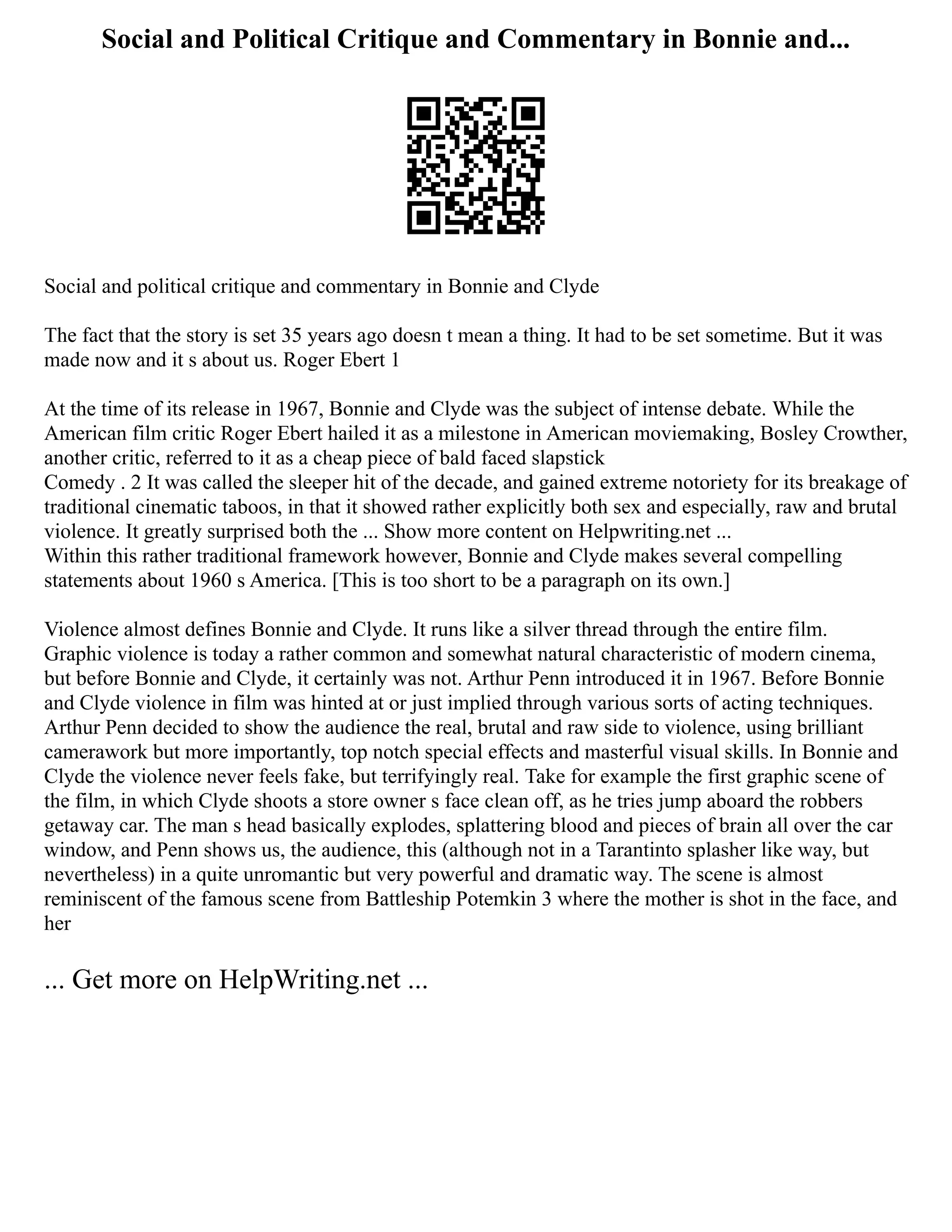 Social and Political Critique and Commentary in Bonnie and...
Social and political critique and commentary in Bonnie and Clyde
The fact that the story is set 35 years ago doesn t mean a thing. It had to be set sometime. But it was
made now and it s about us. Roger Ebert 1
At the time of its release in 1967, Bonnie and Clyde was the subject of intense debate. While the
American film critic Roger Ebert hailed it as a milestone in American moviemaking, Bosley Crowther,
another critic, referred to it as a cheap piece of bald faced slapstick
Comedy . 2 It was called the sleeper hit of the decade, and gained extreme notoriety for its breakage of
traditional cinematic taboos, in that it showed rather explicitly both sex and especially, raw and brutal
violence. It greatly surprised both the ... Show more content on Helpwriting.net ...
Within this rather traditional framework however, Bonnie and Clyde makes several compelling
statements about 1960 s America. [This is too short to be a paragraph on its own.]
Violence almost defines Bonnie and Clyde. It runs like a silver thread through the entire film.
Graphic violence is today a rather common and somewhat natural characteristic of modern cinema,
but before Bonnie and Clyde, it certainly was not. Arthur Penn introduced it in 1967. Before Bonnie
and Clyde violence in film was hinted at or just implied through various sorts of acting techniques.
Arthur Penn decided to show the audience the real, brutal and raw side to violence, using brilliant
camerawork but more importantly, top notch special effects and masterful visual skills. In Bonnie and
Clyde the violence never feels fake, but terrifyingly real. Take for example the first graphic scene of
the film, in which Clyde shoots a store owner s face clean off, as he tries jump aboard the robbers
getaway car. The man s head basically explodes, splattering blood and pieces of brain all over the car
window, and Penn shows us, the audience, this (although not in a Tarantinto splasher like way, but
nevertheless) in a quite unromantic but very powerful and dramatic way. The scene is almost
reminiscent of the famous scene from Battleship Potemkin 3 where the mother is shot in the face, and
her
... Get more on HelpWriting.net ...
 