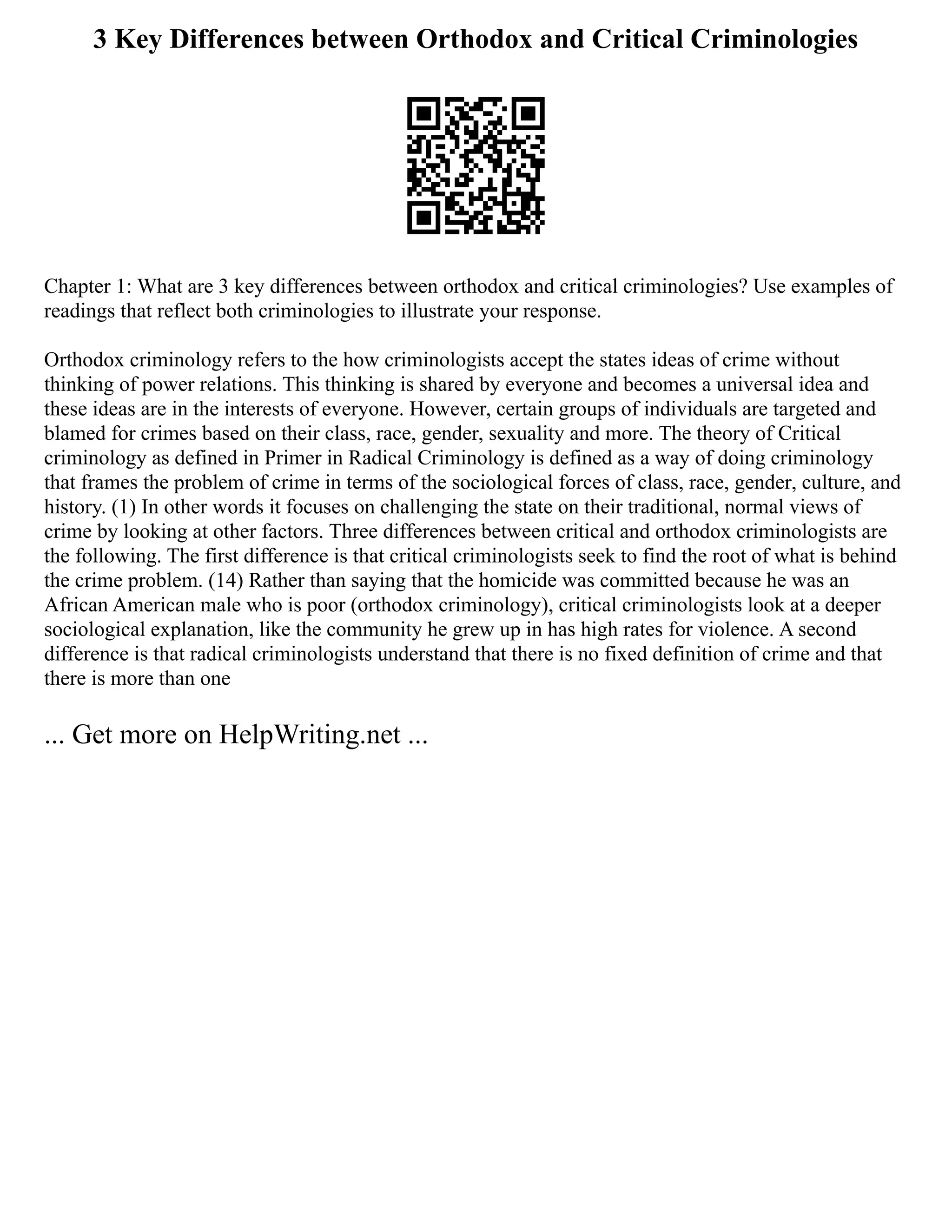 3 Key Differences between Orthodox and Critical Criminologies
Chapter 1: What are 3 key differences between orthodox and critical criminologies? Use examples of
readings that reflect both criminologies to illustrate your response.
Orthodox criminology refers to the how criminologists accept the states ideas of crime without
thinking of power relations. This thinking is shared by everyone and becomes a universal idea and
these ideas are in the interests of everyone. However, certain groups of individuals are targeted and
blamed for crimes based on their class, race, gender, sexuality and more. The theory of Critical
criminology as defined in Primer in Radical Criminology is defined as a way of doing criminology
that frames the problem of crime in terms of the sociological forces of class, race, gender, culture, and
history. (1) In other words it focuses on challenging the state on their traditional, normal views of
crime by looking at other factors. Three differences between critical and orthodox criminologists are
the following. The first difference is that critical criminologists seek to find the root of what is behind
the crime problem. (14) Rather than saying that the homicide was committed because he was an
African American male who is poor (orthodox criminology), critical criminologists look at a deeper
sociological explanation, like the community he grew up in has high rates for violence. A second
difference is that radical criminologists understand that there is no fixed definition of crime and that
there is more than one
... Get more on HelpWriting.net ...
 