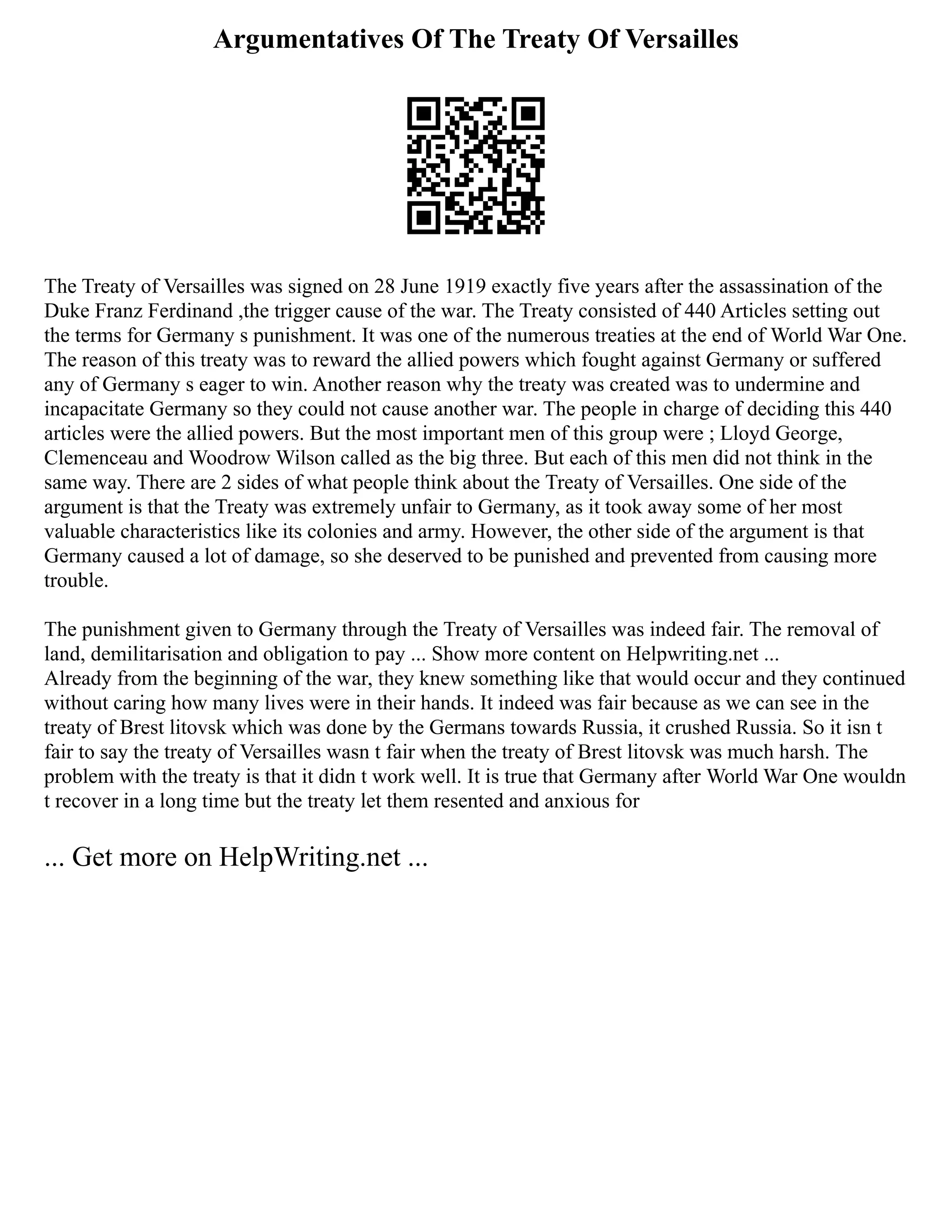Argumentatives Of The Treaty Of Versailles
The Treaty of Versailles was signed on 28 June 1919 exactly five years after the assassination of the
Duke Franz Ferdinand ,the trigger cause of the war. The Treaty consisted of 440 Articles setting out
the terms for Germany s punishment. It was one of the numerous treaties at the end of World War One.
The reason of this treaty was to reward the allied powers which fought against Germany or suffered
any of Germany s eager to win. Another reason why the treaty was created was to undermine and
incapacitate Germany so they could not cause another war. The people in charge of deciding this 440
articles were the allied powers. But the most important men of this group were ; Lloyd George,
Clemenceau and Woodrow Wilson called as the big three. But each of this men did not think in the
same way. There are 2 sides of what people think about the Treaty of Versailles. One side of the
argument is that the Treaty was extremely unfair to Germany, as it took away some of her most
valuable characteristics like its colonies and army. However, the other side of the argument is that
Germany caused a lot of damage, so she deserved to be punished and prevented from causing more
trouble.
The punishment given to Germany through the Treaty of Versailles was indeed fair. The removal of
land, demilitarisation and obligation to pay ... Show more content on Helpwriting.net ...
Already from the beginning of the war, they knew something like that would occur and they continued
without caring how many lives were in their hands. It indeed was fair because as we can see in the
treaty of Brest litovsk which was done by the Germans towards Russia, it crushed Russia. So it isn t
fair to say the treaty of Versailles wasn t fair when the treaty of Brest litovsk was much harsh. The
problem with the treaty is that it didn t work well. It is true that Germany after World War One wouldn
t recover in a long time but the treaty let them resented and anxious for
... Get more on HelpWriting.net ...
 