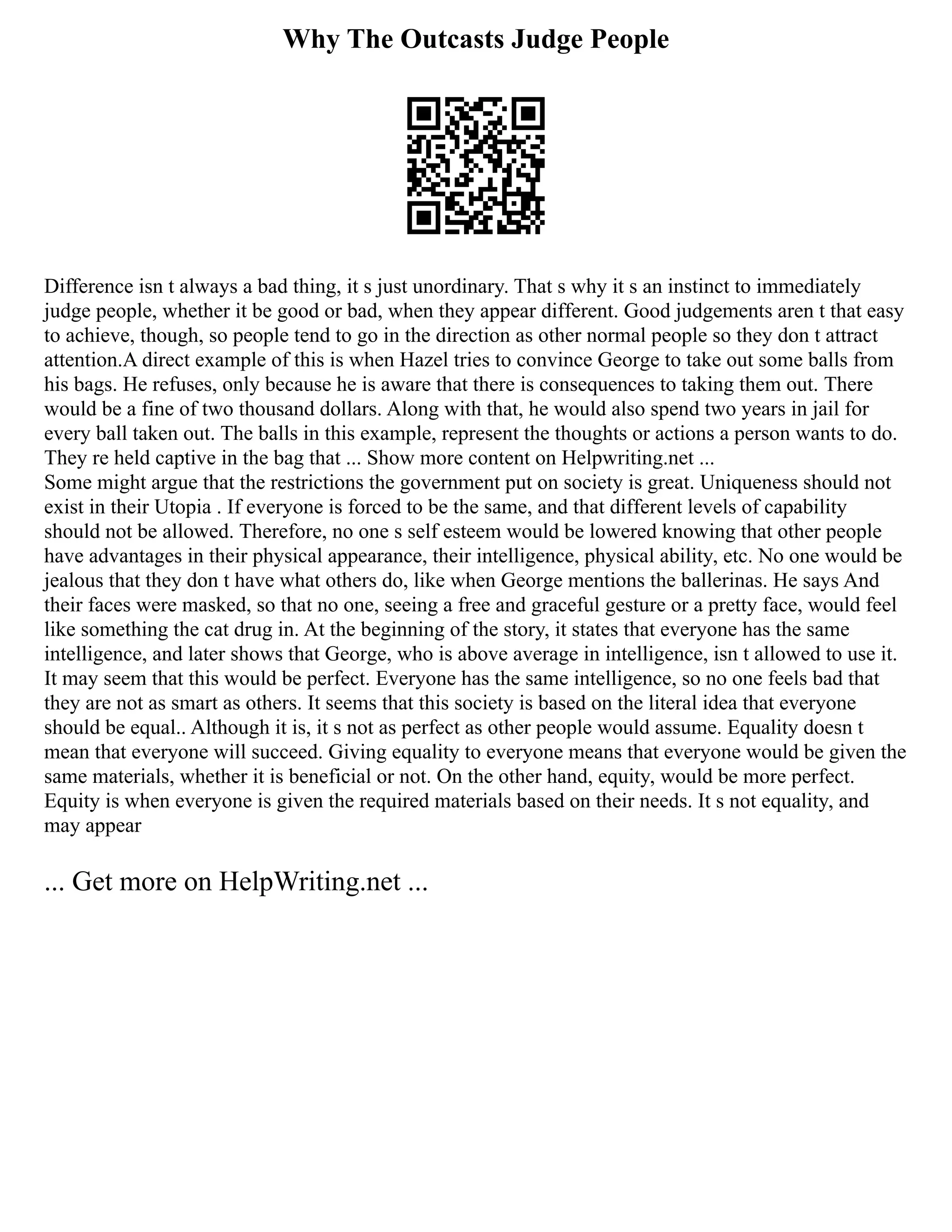 Why The Outcasts Judge People
Difference isn t always a bad thing, it s just unordinary. That s why it s an instinct to immediately
judge people, whether it be good or bad, when they appear different. Good judgements aren t that easy
to achieve, though, so people tend to go in the direction as other normal people so they don t attract
attention.A direct example of this is when Hazel tries to convince George to take out some balls from
his bags. He refuses, only because he is aware that there is consequences to taking them out. There
would be a fine of two thousand dollars. Along with that, he would also spend two years in jail for
every ball taken out. The balls in this example, represent the thoughts or actions a person wants to do.
They re held captive in the bag that ... Show more content on Helpwriting.net ...
Some might argue that the restrictions the government put on society is great. Uniqueness should not
exist in their Utopia . If everyone is forced to be the same, and that different levels of capability
should not be allowed. Therefore, no one s self esteem would be lowered knowing that other people
have advantages in their physical appearance, their intelligence, physical ability, etc. No one would be
jealous that they don t have what others do, like when George mentions the ballerinas. He says And
their faces were masked, so that no one, seeing a free and graceful gesture or a pretty face, would feel
like something the cat drug in. At the beginning of the story, it states that everyone has the same
intelligence, and later shows that George, who is above average in intelligence, isn t allowed to use it.
It may seem that this would be perfect. Everyone has the same intelligence, so no one feels bad that
they are not as smart as others. It seems that this society is based on the literal idea that everyone
should be equal.. Although it is, it s not as perfect as other people would assume. Equality doesn t
mean that everyone will succeed. Giving equality to everyone means that everyone would be given the
same materials, whether it is beneficial or not. On the other hand, equity, would be more perfect.
Equity is when everyone is given the required materials based on their needs. It s not equality, and
may appear
... Get more on HelpWriting.net ...
 