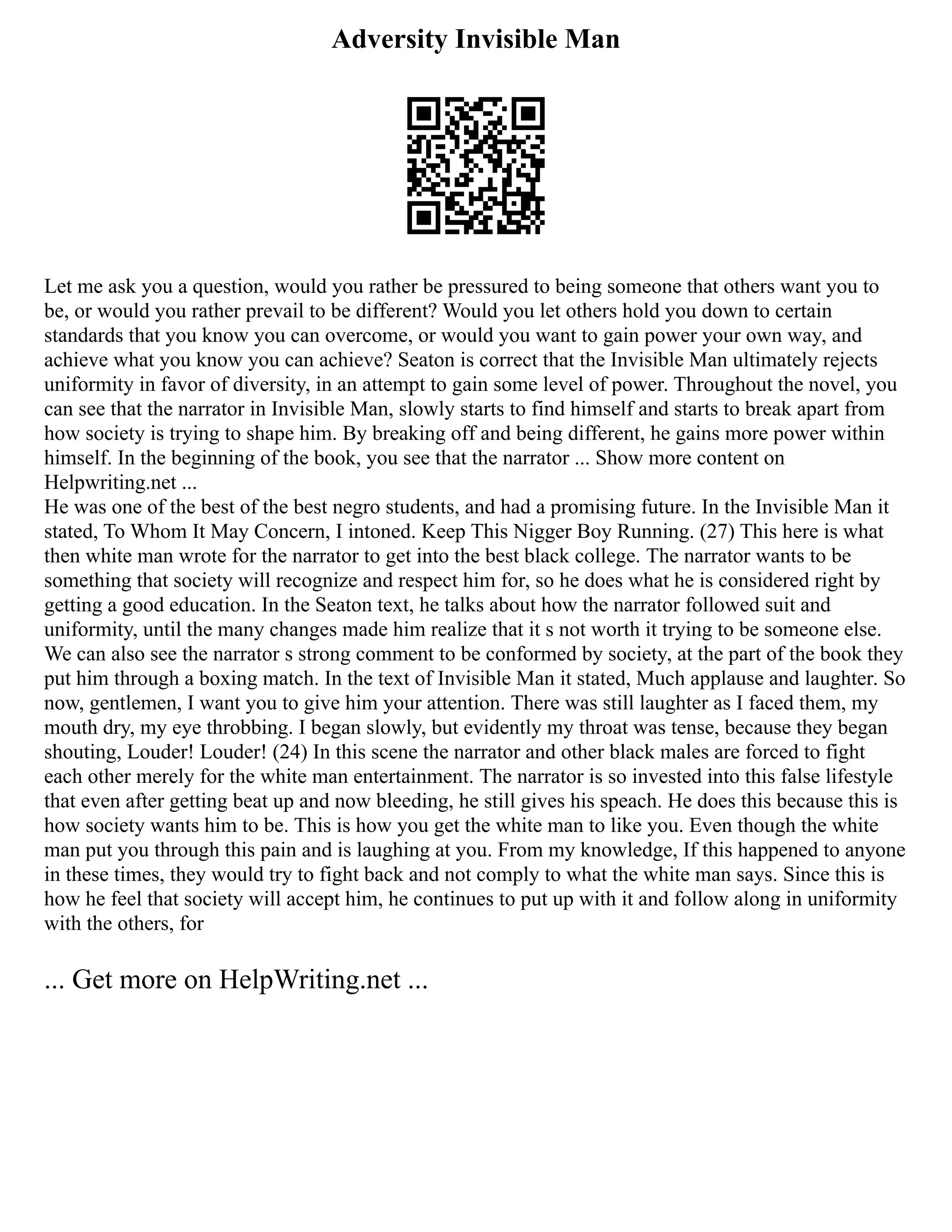 Adversity Invisible Man
Let me ask you a question, would you rather be pressured to being someone that others want you to
be, or would you rather prevail to be different? Would you let others hold you down to certain
standards that you know you can overcome, or would you want to gain power your own way, and
achieve what you know you can achieve? Seaton is correct that the Invisible Man ultimately rejects
uniformity in favor of diversity, in an attempt to gain some level of power. Throughout the novel, you
can see that the narrator in Invisible Man, slowly starts to find himself and starts to break apart from
how society is trying to shape him. By breaking off and being different, he gains more power within
himself. In the beginning of the book, you see that the narrator ... Show more content on
Helpwriting.net ...
He was one of the best of the best negro students, and had a promising future. In the Invisible Man it
stated, To Whom It May Concern, I intoned. Keep This Nigger Boy Running. (27) This here is what
then white man wrote for the narrator to get into the best black college. The narrator wants to be
something that society will recognize and respect him for, so he does what he is considered right by
getting a good education. In the Seaton text, he talks about how the narrator followed suit and
uniformity, until the many changes made him realize that it s not worth it trying to be someone else.
We can also see the narrator s strong comment to be conformed by society, at the part of the book they
put him through a boxing match. In the text of Invisible Man it stated, Much applause and laughter. So
now, gentlemen, I want you to give him your attention. There was still laughter as I faced them, my
mouth dry, my eye throbbing. I began slowly, but evidently my throat was tense, because they began
shouting, Louder! Louder! (24) In this scene the narrator and other black males are forced to fight
each other merely for the white man entertainment. The narrator is so invested into this false lifestyle
that even after getting beat up and now bleeding, he still gives his speach. He does this because this is
how society wants him to be. This is how you get the white man to like you. Even though the white
man put you through this pain and is laughing at you. From my knowledge, If this happened to anyone
in these times, they would try to fight back and not comply to what the white man says. Since this is
how he feel that society will accept him, he continues to put up with it and follow along in uniformity
with the others, for
... Get more on HelpWriting.net ...
 
