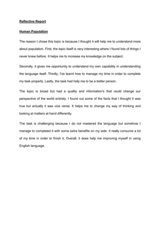 Reflective Report


Human Population


The reason I chose this topic is because I thought it will help me to understand more

about population. First, the topic itself is very interesting where I found lots of things I

never knew before. It helps me to increase my knowledge on the subject.


Secondly, it gives me opportunity to understand my own capability in understanding

the language itself. Thirdly, I've learnt how to manage my time in order to complete

my task properly. Lastly, the task had help me to be a better person.


The topic is broad but had a quality and information's that could change our

perspective of the world entirely. I found out some of the facts that I thought it was

true but actually it was vice versa. It helps me to change my way of thinking and

looking at matters at hand differently.


The task is challenging because I do not mastered the language but somehow I

manage to completed it with some extra benefits on my side. It really consume a lot

of my time in order to finish it. Overall, it does help me improving myself in using

English language.
 
