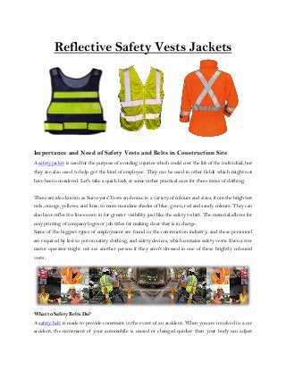 Reflective Safety Vests Jackets
Importance and Need of Safety Vests and Belts in Construction Site
A safety jacket is used for the purpose of avoiding injuries which could cost the life of the individual, but
they are also used to help get the kind of employee. They can be used in other fields which might not
have been considered. Let's take a quick look at some rather practical uses for these items of clothing.
These are also known as Surveyors' Vests and come in a variety of colours and sizes, from the brightest
reds, orange, yellows, and lime, to more mundane shades of blue, green, red and sandy colours. They can
also have reflective lines sewn in for greater visibility just like the safety t-shirt. The material allows for
easy printing of company logos or job titles for making clear that is in charge.
Some of the biggest types of employment are found in the construction industry, and these personnel
are required by law to put on safety clothing, and safety devices, which contains safety vests. Even a tow
motor operator might not see another person if they aren't dressed in one of these brightly coloured
vests.
What to Safety Belts Do?
A safety belt is made to provide constraint in the event of an accident. When you are involved in a car
accident, the movement of your automobile is ceased or changed quicker than your body can adjust
 