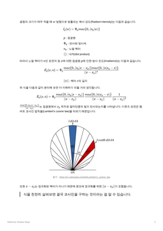 Reflective Shadow Maps 5
광원의 크기가 매우 작을 때 ﻿방향으로 방출되는 복사 강도(Radiant intensity)는 다음과 같습니다.
﻿: 점광원
﻿: 반사된 방사속
﻿: 노멀 벡터
﻿: 내적(dot product)
따라서 노멀 벡터가 ﻿
인 표면의 점 ﻿
에 대한 점광원 ﻿
에 인한 방사 조도(Irradiance)는 다음과 같습니다.
﻿: 벡터 ﻿
의 길이
위 식을 다음과 같이 분리해 보면 더 이해하기 쉬울 거라 생각됩니다.
﻿
는 점광원에서 ﻿위치로 얼마만큼의 빛이 반사되는지를 나타냅니다. 디퓨즈 표면은 램
버트 코사인 법칙을(Lambert’s cosine law)을 따르기 때문입니다.
또한 는 정규화된 벡터가 아니기 때문에 분모에 정규화를 위한 ﻿
가 포함됩니다.
식을 천천히 살펴보면 결국 코사인을 구하는 것이라는 걸 알 수 있습니다.
w
I ​
(w) =
p Φ ​
max{0,⟨n ​
∣w⟩}
p p
p
Φ ​
p
n ​
p
⟨∣⟩
n x p
E ​
(x,n) =
p Φ ​ ​
p
∣∣x − x ​
∣∣
p
4
max{0,⟨n ​
∣x − x ​
⟩}max{0,⟨n∣x ​
− x⟩}
p p p
∣∣v∣∣ v
E ​
(x,n) =
p Φ ​ ​ ​
p
∣∣x − x ​
∣∣
p
max{0,⟨n ​
∣x − x ​
⟩}
p p
∣∣x − x ​
∣∣
p
max{0,⟨n∣x ​ − x⟩}
p
∣∣x − x ​
∣∣
p
2
1
​
∣∣x−x ​
∣∣
p
max{0,⟨n ​
∣x−x ​
⟩}
p p
x ​
p
출처 : https://en.wikipedia.org/wiki/Lambert's_cosine_law
x − xp ∣∣x − x ​
∣∣
p
{ ⟨ ∣ ⟩}
 