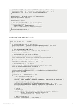 Reflective Shadow Maps 8
samplingPattern[i][0] = xi1 * std::sin( 2.f * std::numbers::pi_v<float> * xi2 );
samplingPattern[i][1] = xi1 * std::cos( 2.f * std::numbers::pi_v<float> * xi2 );
samplingPattern[i][2] = xi1; // 가중치를 위한 xi1를 따로 저장해 놓습니다.
}
m_samplingPattern = agl::Buffer::Create( trait, samplingPattern );
assert( m_samplingPattern != nullptr );
m_samplingPattern->Init();
// 샘플링 패턴의 개수와 최대 범위를 상수 버퍼를 통해 GPU에 전달합니다.
RSMsConstantParameters params = {
.m_numSamplingPattern = numSamplingPattern,
.m_maxRadius = DefaultRenderCore::RSMsMaxSamplingRadius(),
};
m_constantParams.Update( params );
}
다음은 간접광 계산 픽셀 셰이더 코드입니다.
float4 main( PS_INPUT input ) : SV_TARGET
{
// 현재 스크린 좌표 픽셀의 카메라 공간 위치를 계산합니다.
float viewSpaceDistance = ViewSpaceDistance.Sample( BlackBorderSampler, input.uv ).x;
float3 viewPosition = normalize( input.viewRay ) * viewSpaceDistance;
// 카메라 공간 위치에서 월드 위치를 계산합니다.
float4 worldPosition = mul( float4( viewPosition, 1 ), InvViewMatrix );
worldPosition /= worldPosition.w;
// 현재 스크린 좌표 픽셀의 섀도우 맵에서의 UV를 계산합니다.
int cascadeIndex = SearchCascadeIndex( viewPosition.z );
float4 shadowCoord = mul( worldPosition, ShadowViewProjection[cascadeIndex] );
float2 shadowMapUV = shadowCoord.xy / shadowCoord.w;
shadowMapUV.xy = shadowMapUV * float2( 0.5f, -0.5f ) + 0.5f;
// 현재 스크린 좌표 픽셀의 월드 노멀을 얻어옵니다.
float3 packedNormal = WorldNormal.Sample( BlackBorderSampler, input.uv ).yzw;
float3 worldNormal = SignedOctDecode( packedNormal );
// 캐스케이드 단계에 따라서 샘플링 거리를 조절합니다.
float cascadeScale = CascadeConstants[0].m_zFar / CascadeConstants[cascadeIndex].m_zFar;
float3 indirectLight = 0.f;
[loop]
for ( uint i = 0; i < NumSamplingPattern; ++i )
{
// 섀도우 맵을 샘플링할 UV좌표를 계산합니다.
float3 samplingOffset = SamplingPattern[i];
float3 uv = float3( shadowMapUV + MaxRadius * cascadeScale * samplingOffset.xy, cascadeIndex );
// 샘플링 위치의 월드 워치, 노멀, 반사된 방사속을 얻어옵니다.
float3 positionP = RSMsWorldPosition.SampleLevel( BlackBorderSampler, uv, 0 ).xyz;
float3 normalP = SignedOctDecode( RSMsNormal.SampleLevel( BlackBorderSampler, uv, 0 ).yzw );
float3 fluxP = RSMsFlux.SampleLevel( BlackBorderSampler, uv, 0 );
// Equation 1.
// 방사 조도 계산식
float3 irrandiance = fluxP * ( ( max( 0.f, dot( normalP, worldPosition - positionP ) )
* max( 0.f, dot( worldNormal, positionP - worldPosition ) ) )
/ pow( length( worldPosition - positionP ), 4 ) );
// 샘플링 거리에 따른 가중치 반영
irrandiance *= samplingOffset.z * samplingOffset.z;
 