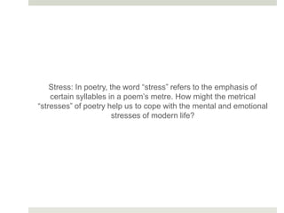 Stress: In poetry, the word “stress” refers to the emphasis of
certain syllables in a poem’s metre. How might the metrical
“stresses” of poetry help us to cope with the mental and emotional
stresses of modern life?
 