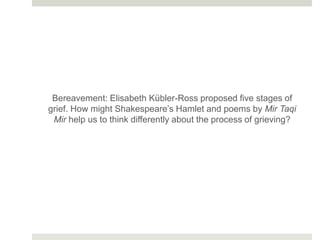Bereavement: Elisabeth Kübler-Ross proposed five stages of
grief. How might Shakespeare’s Hamlet and poems by Mir Taqi
Mir help us to think differently about the process of grieving?
 