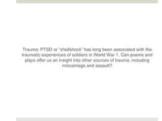 Trauma: PTSD or “shellshock” has long been associated with the
traumatic experiences of soldiers in World War 1. Can poems and
plays offer us an insight into other sources of trauma, including
miscarriage and assault?
 