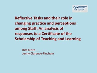 Reflective Tasks and their role in
changing practice and perceptions
among Staff: An analysis of
responses to a Certificate of the
Scholarship of Teaching and Learning
Rita Kizito
Jenny Clarence-Fincham
 
