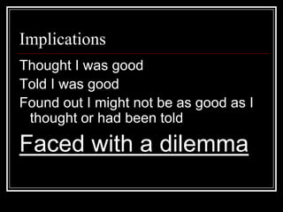 ImplicationsThought I was goodTold I was goodFound out I might not be as good as I thought or had been toldFaced with a dilemma