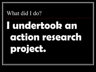 What did I do?I undertook an action research project.