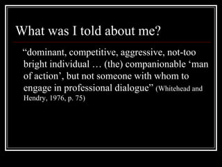 What was I told about me?   “dominant, competitive, aggressive, not-too bright individual … (the) companionable ‘man of action’, but not someone with whom to engage in professional dialogue” (Whitehead and Hendry, 1976, p. 75)