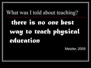 What was I told about teaching?there is no one best way to teach physical educationMetzler, 2005