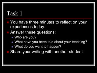 Task 1You have three minutes to reflect on your experiences today.Answer these questions:Who are you?What have you been told about your teaching?What do you want to happen?Share your writing with another student