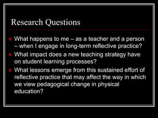 Research QuestionsWhat happens to me – as a teacher and a person – when I engage in long-term reflective practice?What impact does a new teaching strategy have on student learning processes?What lessons emerge from this sustained effort of reflective practice that may affect the way in which we view pedagogical change in physical education?