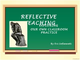 REFLECTIVE TEACHING By Evi Sofiawati EXPLORING OUR OWN CLASSROOM PRACTICE
