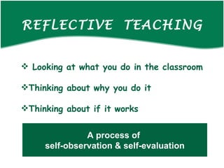 REFLECTIVE TEACHING Looking at what you do in the classroom Thinking about why you do it Thinking about if it works A process of self-observation & self-evaluation