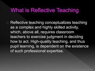 Reflective teaching conceptualizes teaching 
as a complex and highly skilled activity, 
which, above all, requires classroom 
teachers to exercise judgment in deciding 
how to act. High-quality teaching, and thus 
pupil learning, is dependent on the existence 
of such professional expertise. 
 