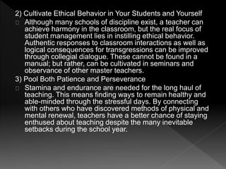 2) Cultivate Ethical Behavior in Your Students and Yourself 
Although many schools of discipline exist, a teacher can 
achieve harmony in the classroom, but the real focus of 
student management lies in instilling ethical behavior. 
Authentic responses to classroom interactions as well as 
logical consequences for transgressions can be improved 
through collegial dialogue. These cannot be found in a 
manual; but rather, can be cultivated in seminars and 
observance of other master teachers. 
3) Pool Both Patience and Perseverance 
Stamina and endurance are needed for the long haul of 
teaching. This means finding ways to remain healthy and 
able-minded through the stressful days. By connecting 
with others who have discovered methods of physical and 
mental renewal, teachers have a better chance of staying 
enthused about teaching despite the many inevitable 
setbacks during the school year. 
 