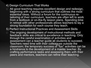 4) Design Curriculum That Works 
All good teaching requires excellent design and redesign, 
beginning with a strong curriculum that outlines the most 
essential ideas. Without a forum for the continuous re-tailoring 
of their curriculum, teachers are often left to work 
from a textbook or on-the-fly lesson plans. Spending time 
in retreat with other professionals allows teachers to lay a 
strong foundation for each course they teach. 
5) Perfect Instructional Practices and Assessment Skills 
The ongoing development of instructional methods and 
feedback skills are critical to excellence in teaching. Only 
through the careful examination of activities and 
assessment can a teacher guide all students to succeed. 
Teachers need time with their colleagues outside the 
classroom; the temporary success of "fun" activities can be 
a hindrance to the development of a master teacher. By 
crafting performance tasks and assessing them with their 
peers and mentors, teachers can refine their teaching. 
 