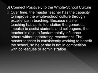6) Connect Positively to the Whole-School Culture 
Over time, the master teacher has the capacity 
to improve the whole-school culture through 
excellence in teaching. Because master 
teaching has as its foundation the generous 
impulse to assist students and colleagues, the 
teacher is able to fundamentally influence 
others without generating resentment. The 
master teacher is consistently working to benefit 
the school, so he or she is not in competition 
with colleagues or administration 
 