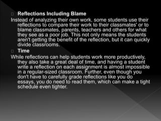 Reflections Including Blame 
Instead of analyzing their own work, some students use their 
reflections to compare their work to their classmates' or to 
blame classmates, parents, teachers and others for what 
they see as a poor job. This not only means the students 
aren't getting the benefit of the reflection, but it can quickly 
divide classrooms. 
Time 
While reflections can help students work more productively, 
they also take a great deal of time, and having a student 
write a reflection on each assignment is almost impossible 
in a regular-sized classroom. Further, even though you 
don't have to carefully grade reflections like you do 
essays, you do need to read them, which can make a tight 
schedule even tighter. 
 