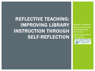 Mandi Goodsett
Performing Arts
& Humanities
Librarian
Cleveland State
University
REFLECTIVE TEACHING:
IMPROVING LIBRARY
INSTRUCTION THROUGH
SELF-REFLECTION
 