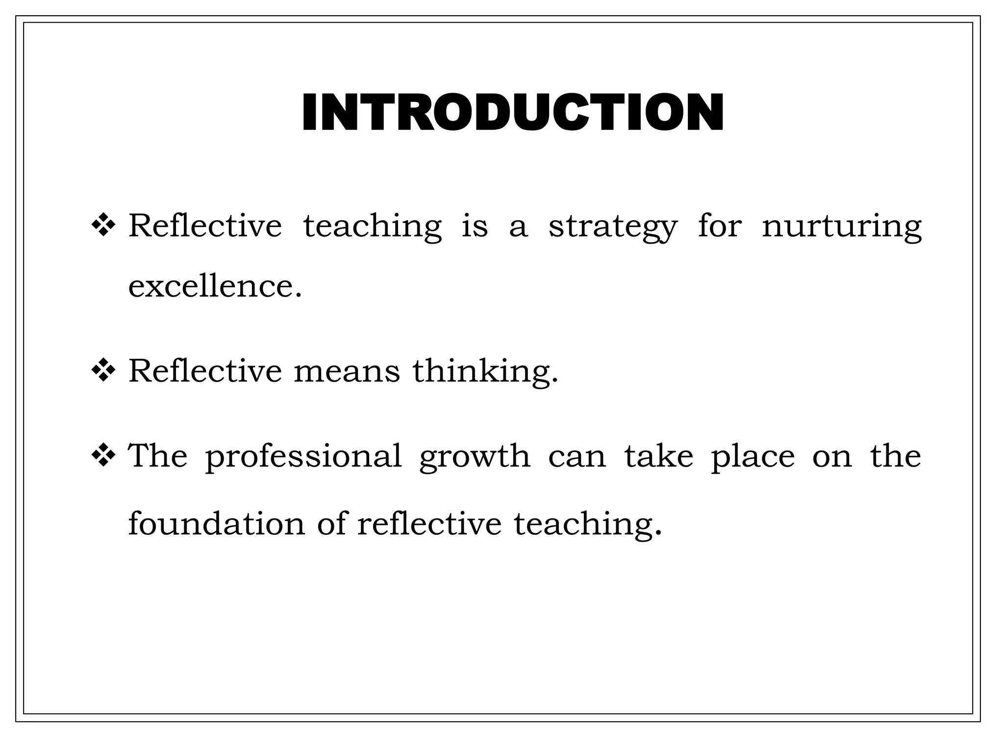  Reflective teaching is a strategy for nurturing
excellence.
 Reflective means thinking.
 The professional growth can take place on the
foundation of reflective teaching.
INTRODUCTION
 