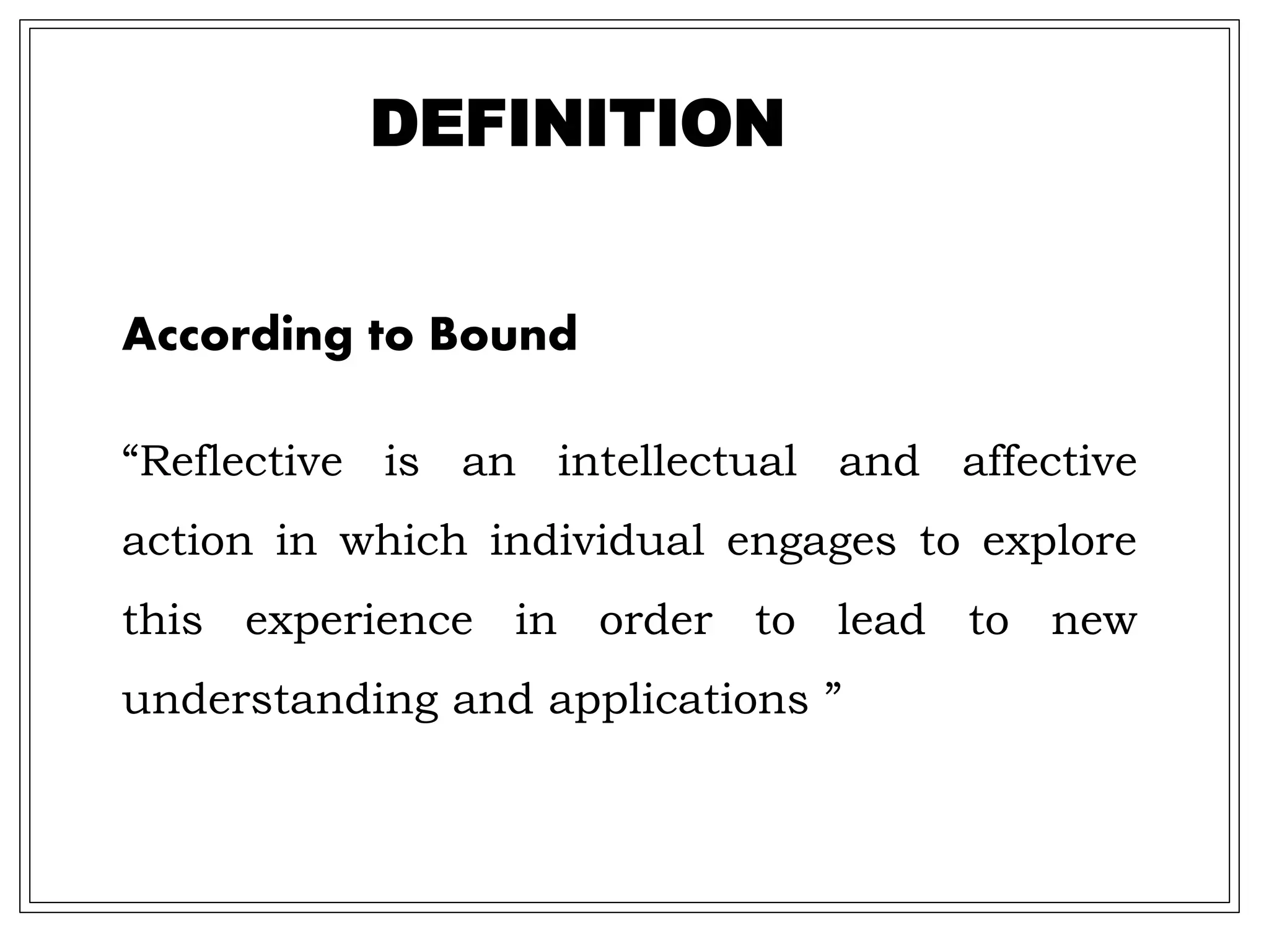 DEFINITION
According to Bound
“Reflective is an intellectual and affective
action in which individual engages to explore
this experience in order to lead to new
understanding and applications ”
 